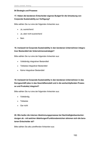 Saskia Juretzek, Anhang
193
04 Strategie und Prozesse
17. Haben die beratenen Entscheider eigenes Budget für die Umsetzung von
Corporate Sustainability zur Verfügung?
Bitte wählen Sie nur eine der folgenden Antworten aus:
 Ja, ausreichend
 Ja, aber nicht ausreichend
 Nein
18. Inwieweit ist Corporate Sustainability in den beratenen Unternehmen integra-
tiver Bestandteil der Unternehmensstrategie?
Bitte wählen Sie nur eine der folgenden Antworten aus:
 Vollständig integrativer Bestandteil
 Teilweise integrativer Bestandteil
 Keine integrativer Bestandteil
19. Inwieweit ist Corporate Sustainability in den beratenen Unternehmen in das
Kerngeschäft (also in das Geschäftsmodell und in die wertschöpfenden Prozes-
se und Produkte) integriert?
Bitte wählen Sie nur eine der folgenden Antworten aus:
 Vollständig
 Teilweise
 Gar nicht
20. Wie laufen die internen Abstimmungsprozesse bei Nachhaltigkeitsentschei-
dungen ab - mit welchen Abteilungen/Funktionsbereichen stimmen sich die bera-
tenen Entscheider ab?
Bitte wählen Sie alle zutreffenden Antworten aus:
 