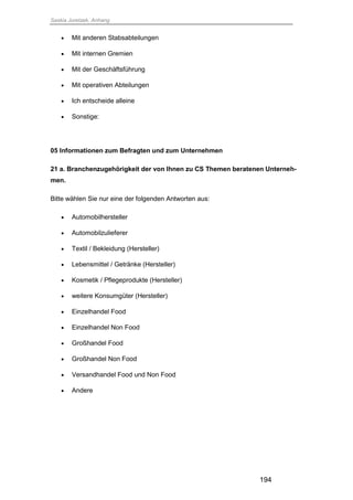 Saskia Juretzek, Anhang
194
 Mit anderen Stabsabteilungen
 Mit internen Gremien
 Mit der Geschäftsführung
 Mit operativen Abteilungen
 Ich entscheide alleine
 Sonstige:
05 Informationen zum Befragten und zum Unternehmen
21 a. Branchenzugehörigkeit der von Ihnen zu CS Themen beratenen Unterneh-
men.
Bitte wählen Sie nur eine der folgenden Antworten aus:
 Automobilhersteller
 Automobilzulieferer
 Textil / Bekleidung (Hersteller)
 Lebensmittel / Getränke (Hersteller)
 Kosmetik / Pflegeprodukte (Hersteller)
 weitere Konsumgüter (Hersteller)
 Einzelhandel Food
 Einzelhandel Non Food
 Großhandel Food
 Großhandel Non Food
 Versandhandel Food und Non Food
 Andere
 