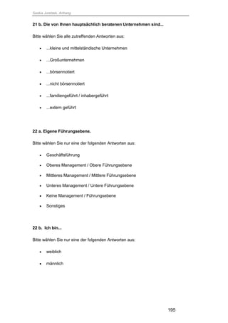 Saskia Juretzek, Anhang
195
21 b. Die von Ihnen hauptsächlich beratenen Unternehmen sind...
Bitte wählen Sie alle zutreffenden Antworten aus:
 ...kleine und mittelständische Unternehmen
 ...Großunternehmen
 ...börsennotiert
 ...nicht börsennotiert
 ...familiengeführt / inhabergeführt
 ...extern geführt
22 a. Eigene Führungsebene.
Bitte wählen Sie nur eine der folgenden Antworten aus:
 Geschäftsführung
 Oberes Management / Obere Führungsebene
 Mittleres Management / Mittlere Führungsebene
 Unteres Management / Untere Führungsebene
 Keine Management / Führungsebene
 Sonstiges
22 b. Ich bin...
Bitte wählen Sie nur eine der folgenden Antworten aus:
 weiblich
 männlich
 