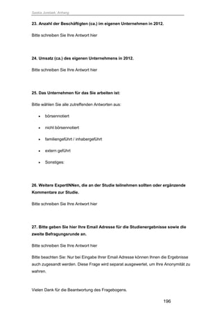 Saskia Juretzek, Anhang
196
23. Anzahl der Beschäftigten (ca.) im eigenen Unternehmen in 2012.
Bitte schreiben Sie Ihre Antwort hier
24. Umsatz (ca.) des eigenen Unternehmens in 2012.
Bitte schreiben Sie Ihre Antwort hier
25. Das Unternehmen für das Sie arbeiten ist:
Bitte wählen Sie alle zutreffenden Antworten aus:
 börsennotiert
 nicht börsennotiert
 familiengeführt / inhabergeführt
 extern geführt
 Sonstiges:
26. Weitere ExpertINNen, die an der Studie teilnehmen sollten oder ergänzende
Kommentare zur Studie.
Bitte schreiben Sie Ihre Antwort hier
27. Bitte geben Sie hier Ihre Email Adresse für die Studienergebnisse sowie die
zweite Befragungsrunde an.
Bitte schreiben Sie Ihre Antwort hier
Bitte beachten Sie: Nur bei Eingabe Ihrer Email Adresse können Ihnen die Ergebnisse
auch zugesandt werden. Diese Frage wird separat ausgewertet, um Ihre Anonymität zu
wahren.
Vielen Dank für die Beantwortung des Fragebogens.
 