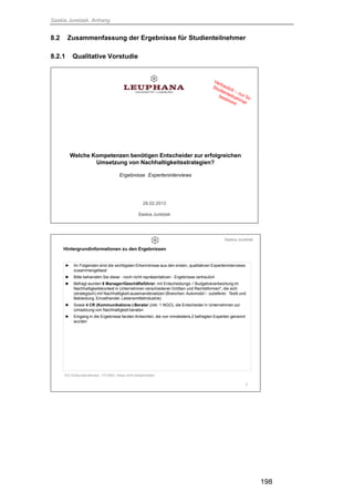 Saskia Juretzek, Anhang
198
8.2 Zusammenfassung der Ergebnisse für Studienteilnehmer
8.2.1 Qualitative Vorstudie
1
Welche Kompetenzen benötigen Entscheider zur erfolgreichen
Umsetzung von Nachhaltigkeitsstrategien?
Ergebnisse Experteninterviews
28.02.2013
Saskia Juretzek
2
► Im Folgenden sind die wichtigsten Erkenntnisse aus den ersten, qualitativen Experteninterviews
zusammengefasst
► Bitte behandeln Sie diese - noch nicht repräsentativen - Ergebnisse vertraulich
► Befragt wurden 6 Manager/Geschäftsführer, mit Entscheidungs- / Budgetverantwortung im
Nachhaltigkeitskontext in Unternehmen verschiedener Größen und Rechtsformen*, die sich
(strategisch) mit Nachhaltigkeit auseinandersetzen (Branchen: Automobil / -zulieferer, Textil und
Bekleidung, Einzelhandel, Lebensmittelindustrie)
► Sowie 4 CR (Kommunikations-) Berater (inkl. 1 NGO), die Entscheider in Unternehmen zur
Umsetzung von Nachhaltigkeit beraten
► Eingang in die Ergebnisse fanden Antworten, die von mindestens 2 befragten Experten genannt
wurden
Hintergrundinformationen zu den Ergebnissen
*2/3 Großunternehmen, 1/3 KMU, meist nicht börsennotiert
Saskia Juretzek
 