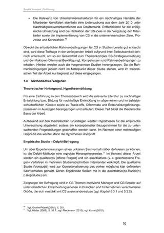 Saskia Juretzek, Einführung
10
 Die Relevanz von Unternehmensstrukturen für ein nachhaltiges Handeln der
Mitarbeiter identifiziert ebenfalls eine Untersuchung aus dem Jahr 2010 unter
Nachhaltigkeitsverantwortlichen aus Deutschland. Entscheidend für die erfolg-
reiche Umsetzung sind die Reflektion der CS-Ziele in der Vergütung der Mitar-
beiter sowie die Implementierung von CS in die unternehmerischen Ziele, Pro-
zesse und Kennzahlen.76
Obwohl die erforderlichen Rahmenbedingungen für CS in Studien bereits gut erforscht
sind, wird diese Teilfrage in der vorliegenden Arbeit aufgrund ihrer Bedeutsamkeit den-
noch untersucht, um so ein Gesamtbild zum Themenkomplex CS-Strategieumsetzung
und den Faktoren Dilemma(-Bewältigung), Kompetenzen und Rahmenbedingungen zu
erhalten. Hierbei werden auch die vorgenannten Studien herangezogen. Da die Rah-
menbedingungen jedoch nicht im Mittelpunkt dieser Studie stehen, wird im theoreti-
schen Teil der Arbeit nur begrenzt auf diese eingegangen.
1.4 Methodisches Vorgehen
Theoretischer Hintergrund, Hypothesenbildung
Für eine Einführung in den Themenbereich wird die relevante Literatur zu nachhaltiger
Entwicklung bzw. Bildung für nachhaltige Entwicklung im allgemeinen und im betriebs-
wirtschaftlichen Kontext sowie zu Trade-offs, Dilemmata und Entscheidungsfindungs-
prozessen in Auszügen herangezogen und erläutert. Dieser Teil bildet die theoretische
Basis der Arbeit.
Aufbauend auf den theoretischen Grundlagen werden Hypothesen für die empirische
Untersuchung abgeleitet, sodass ein konzeptioneller Bezugsrahmen für die zu unter-
suchenden Fragestellungen geschaffen werden kann. Im Rahmen einer mehrstufigen
Delphi-Studie werden dann die Hypothesen überprüft.
Empirische Studie – Delphi-Befragung
Um über Expertenmeinungen einen unklaren Sachverhalt näher definieren zu können,
ist die Delphi-Methode eine erprobte Herangehensweise.77
Im Kontext dieser Arbeit
werden ein qualitatives (offene Fragen) und ein quantitatives (v. a. geschlossene Fra-
gen) Verfahren in mehreren Studienabschnitten miteinander verknüpft. Die qualitative
Studie (Vorstudie) wird zur Operationalisierung des vorher möglichst klar definierten
Sachverhaltes genutzt. Deren Ergebnisse fließen mit in die quantitative(n) Runde(n)
(Hauptstudie) ein.
Zielgruppe der Befragung sind in CS-Themen involvierte Manager und CS-Berater auf
unterschiedlichen Entscheidungsebenen in Branchen und Unternehmen verschiedener
Größe, die sich verstärkt mit CS auseinandersetzen (vgl. Kapitel 5.3.1 und 5.3.2).
76
Vgl. Grothe/Fröbel (2010), S. 30 f.
77
Vgl. Häder (2009), S. 36 ff.; vgl. Rieckmann (2010); vgl. Kurrat (2010).
 