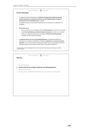 Saskia Juretzek, Anhang
204
Ergebnisse Delphi-Befragung Saskia Juretzek
Ziel der Präsentation
• Im Folgenden wird eine Zusammenfassung der Ergebnisse der Delphi-Studie „Welche Kompetenzen
benötigen Entscheider zur erfolgreichen Umsetzung von Nachhaltigkeitsstrategien? Umgang mit
widersprüchlichen Entscheidungssituationen“ vorgestellt.
• Die qualitative Vorstudie und die quantitative Hauptstudie wurden von November 2012 bis September 2013
durchgeführt
• Ziel der Studie war es:
• die bei der Umsetzung von CS-Strategien auftretenden Dilemmasituationen zu definieren und zu bewerten
• die zur Dilemmatabewältigung wichtigsten benötigten Kompetenzen zu ermitteln und zu priorisieren
• sowie die zur erfolgreichen Umsetzung von CS-Strategien erforderlichen Rahmenbedingungen
aufzuzeigen und deren Relevanz einzuschätzen
• Die Ergebnisse werden nach den zwei Hauptbefragungsgruppen (CS-Manager/Geschäftsführer im
Unternehmen bzw. CS-Berater / Geschäftsführer in Beratungen) vergleichend und wo sinnvoll konsolidiert
dargestellt (u.a. um die unterschiedlichen Perspektiven darzustellen, aber auch da die befragten Unternehmen
laut eigener Aussage CS wesentlich weiter integriert haben, als die beratenen Unternehmen)*
4
*Anmerkung: Es kann nicht davon ausgegangen werden, dass eine (wesentliche) Schnittmenge zwischen befragten und beratenen
Unternehmen besteht
Ergebnisse Delphi-Befragung Saskia Juretzek
Übersicht
1. Ziel der Präsentation
2. Zusammenfassung der wichtigsten Ergebnisse nach Befragungsgruppen
3. Methodisches Vorgehen
4. Anhang: Literatur, detailliertere Beschreibungen zu Kompetenzen und Dilemmata
5
 