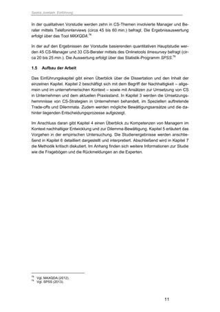 Saskia Juretzek, Einführung
11
In der qualitativen Vorstudie werden zehn in CS-Themen involvierte Manager und Be-
rater mittels Telefoninterviews (circa 45 bis 60 min.) befragt. Die Ergebnisauswertung
erfolgt über das Tool MAXQDA.78
In der auf den Ergebnissen der Vorstudie basierenden quantitativen Hauptstudie wer-
den 45 CS-Manager und 33 CS-Berater mittels des Onlinetools limesurvey befragt (cir-
ca 20 bis 25 min.). Die Auswertung erfolgt über das Statistik-Programm SPSS.79
1.5 Aufbau der Arbeit
Das Einführungskapitel gibt einen Überblick über die Dissertation und den Inhalt der
einzelnen Kapitel. Kapitel 2 beschäftigt sich mit dem Begriff der Nachhaltigkeit – allge-
mein und im unternehmerischen Kontext – sowie mit Ansätzen zur Umsetzung von CS
in Unternehmen und dem aktuellen Praxisstand. In Kapitel 3 werden die Umsetzungs-
hemmnisse von CS-Strategien in Unternehmen behandelt, im Speziellen auftretende
Trade-offs und Dilemmata. Zudem werden mögliche Bewältigungsansätze und die da-
hinter liegenden Entscheidungsprozesse aufgezeigt.
Im Anschluss daran gibt Kapitel 4 einen Überblick zu Kompetenzen von Managern im
Kontext nachhaltiger Entwicklung und zur Dilemma-Bewältigung. Kapitel 5 erläutert das
Vorgehen in der empirischen Untersuchung. Die Studienergebnisse werden anschlie-
ßend in Kapitel 6 detailliert dargestellt und interpretiert. Abschließend wird in Kapitel 7
die Methodik kritisch diskutiert. Im Anhang finden sich weitere Informationen zur Studie
wie die Fragebögen und die Rückmeldungen an die Experten.
78
Vgl. MAXQDA (2012).
79
Vgl. SPSS (2013).
 