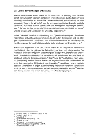 Saskia Juretzek, Nachhaltigkeit
13
Das Leitbild der nachhaltigen Entwicklung
Klassische Ökonomen waren bereits im 19. Jahrhundert der Meinung, dass die Wirt-
schaft nicht unendlich wachsen, sondern in einem stationären Zustand (steady state
economy) enden würde. So sprach sich 1857 beispielsweise John Stuart Mill für einen
stationären Zustand der Wirtschaft aus, die sich ohne quantitativen Zuwachs qualitativ
verbessert. Auf dieser Ansicht basiert auch das Konzept der nachhaltigen Entwick-
lung.91
Es geht im Kern darum, die Wirtschaft als Subsystem der Umwelt zu sehen92
und die Grenzen und Kapazitäten der Umwelt zu respektieren.93
In der Diskussion um eine Konkretisierung und Operationalisierung des Leitbilds der
nachhaltigen Entwicklung stehen vor allem die relevanten Dimensionen und die richti-
gen Fragestellungen im Mittelpunkt.94
Eine ausführliche Übersicht zur Entwicklung und
den Kontroversen der Nachhaltigkeitsdebatte findet sich bspw. bei Kopfmüller et al.95
Autoren wie Kopfmüller et al. und Gibson stehen für ein integratives Konzept der
Nachhaltigkeit, dem die gleichwertige Betrachtung von inter- und intragenerativer Ge-
rechtigkeit sowie eine integrative Betrachtung von ökologischer, ökonomischer und so-
zialer Dimension zugrunde liegt. Zur Verknüpfung der Dimensionen wird eine vierte, in-
stitutionell-politische Dimension ergänzt.96
Das Prisma der Nachhaltigkeit nach Valen-
tin/Spangenberg veranschaulicht sowohl die Eigenständigkeit der Dimensionen als
auch ihre gegenseitige Abhängigkeit und Interaktion.97
Abbildung 1 macht deutlich,
dass alle Dimensionen in engem Zusammenhang miteinander stehen und voneinander
abhängig sind. Entsprechend sollten sie gleichberechtigt betrachtet werden.98
Von die-
sem Basisgedanken wird auch in der vorliegenden Arbeit ausgegangen.
91
Vgl. Daly (1996), S. 19; Kanning (2005), S. 79.
92
Vgl. Daly (1999), S. 23.
93
Vgl. ebd., S. 7.
94
Vgl. Kopfmüller et al. (2001), S. 14.
95
Vgl. ebd., S. 19 ff.
96
Vgl. ebd., S. 14; Gibson (2006), S. 259.
97
Vgl. Valentin/Spangenberg (2000), S. 381 ff.
98
Vgl. Gibson (2006), S. 259.
 