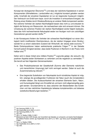 Saskia Juretzek, Nachhaltigkeit
15
Konzept der ökologischen Ökonomie104
) und dass der natürliche Kapitalstock in seinen
Komponenten (Klimafaktoren, Landschaften etc.) möglichst konstant gehalten werden
sollte. Innerhalb der einzelnen Kapitalarten ist nur ein begrenzter Austausch möglich.
Der Verbrauch von Erdöl kann bspw. durch die Investition in erneuerbare Energien, die
Rodung eines Waldes durch Wiederaufforstung an anderer Stelle kompensiert werden.
Nur extreme Vertreter der starken Nachhaltigkeit lassen dies nicht zu und erlauben le-
diglich die Nutzung von Ressourcen, die nachwachsen oder sich erneuern können. Die
Umsetzung der extremen Position der starken Nachhaltigkeit würde folglich bedeuten,
dass das nicht nachwachsende Naturkapital weder von heutigen noch von zukünftigen
Generationen genutzt werden dürfte.105
In der Konsequenz fordern die Vertreter der schwachen Nachhaltigkeit nur einen öko-
logisch leicht modifizierten Wachstumskurs, die der starken hingegen einen Struktur-
wandel hin zu einem stationären Zustand der Wirtschaft, der steady state economy.106
Beide Extrempositionen haben weitreichende praktische Folgen.107
In der Debatte
herrscht jedoch Einigkeit darüber, dass beide Positionen in Reinform in der Praxis nicht
haltbar sind.108
Daher wird in dieser Arbeit eine mittlere Position109
zugrunde gelegt, die versucht, die
positiven Aspekte beider Sichtweisen zu verbinden und die negativen zu vermeiden.110
Sie beruht auf den folgenden Gemeinsamkeiten:
 Das Produktivpotenzial der Gesellschaft (Summe aller Elemente natürlichen
und menschlichen Ursprungs) darf nicht verringert werden. Dabei ist auch die
Zusammensetzung relevant.111
 Eine begrenzte Substitution von Naturkapital durch künstliches Kapital ist mög-
lich, solange die grundlegenden Funktionen der Natur (auch die immateriellen)
erhalten bleiben. Die Austauschbarkeit der einzelnen Elemente Sach-, Natur-,
und Humankapital hängt vom Einzelfall ab und kann nicht allgemeingültig gere-
gelt werden. Grundannahme ist, dass zwischen den Bestandteilen des künstli-
chen und des natürlichen Kapitalstocks teilweise komplementäre und teilweise
substitutive Beziehungen bestehen.112
104
Vgl. Kanning (2005), S. 79.
105
Vgl. Kopfmüller et al. (2001), S. 61 f.
106
Vgl. Kanning (2005), S. 79.
107
Vgl. ebd.
108
Vgl. u. a. Radke (1999), S.168 f.
109
Basierend auf dem HGF-Ansatz, der hinsichtlich der Debatte um schwache und starke Nachhaltigkeit
die mittlere Position vertritt; vgl. Kopfmüller et al. (2011), S. 168 f.; vgl. hierzu auch Serageldin/Steer
(1994).
110
Vgl. u. a. Radke (1999).
111
Vgl. Kopfmüller et al. (2001), S. 62 f.
112
Vgl. ebd.
 