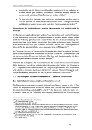 Saskia Juretzek, Nachhaltigkeit
16
 Umweltgüter, die der Mensch zum Überleben benötigt und für die es keinen ar-
tifiziellen Ersatz gibt (Atemluft, Trinkwasser, fruchtbare Böden), werden als
komplementär betrachtet. Diese Ressourcen sind zu erhalten.113
 Für jede einzelne Kapitalart des natürlichen Kapitalstocks werden kritische
Grenzen definiert, die nicht unterschritten werden dürfen. Solange diese nicht
exakt bestimmt werden können, wird nach dem Vorsorgeprinzip gehandelt.114
Dimensionen der Nachhaltigkeit – soziale, ökonomische und institutionelle Di-
mension
Im Rahmen der sozialen Dimension wird die Frage behandelt, nach welchen Prinzipien
soziale Verhältnisse intra- bzw. intergenerativ gerecht gestaltet werden können. Dabei
steht die Verteilung grundlegender sozialer Güter, die als Lebensvoraussetzung not-
wendig sind (wie bspw. Leben, Gesundheit, Grundlebensmittelversorgung, Kleidung)
sowie soziale Ressourcen (wie Toleranz, Solidarität, Rechts- und Gerechtigkeitssinn
etc.), die für das gesellschaftliche Leben essenziell sind, im Mittelpunkt.115
Im Zusammenhang mit der ökonomischen Dimension wird die wirtschaftliche Wohlfahrt
der Gesellschaft betrachtet, zu der der Konsum von Gütern und Dienstleistungen und
die daraus erzielten Einkommen beitragen. Hierüber wird klassischerweise die Leis-
tungsfähigkeit des ökonomischen Systems definiert.116
Während die ökologische, die ökonomische und die soziale Dimension die inhaltliche
Sicht definieren, kommt der institutionellen Dimension die Funktion der Umsetzung
zu.117
Da gesellschaftlichen Institutionen die Fähigkeit zugeschrieben wird, individuelles
und kollektives Verhalten zu steuern, konzentriert sich das Wie der Umsetzung nach-
haltiger Entwicklung weitgehend auf die Frage nach geeigneten Institutionen.118
2.2 Nachhaltigkeit im Unternehmenskontext – Corporate Sustainability
Das Nachhaltigkeitsverständnis in der Unternehmenswelt
Die Diskussion um verantwortungsvolle Unternehmensführung begann in den 1970er
Jahren im angelsächsischen Raum und wurde zum Großteil unter dem Schlagwort
Corporate Social Responsibility (CSR) geführt.119
Die diskutierten Methoden zielen ent-
sprechend häufig auf die Einbindung verschiedener gesellschaftlicher Anspruchsgrup-
113
Vgl. ebd. für weiterführende Informationen.
114
Vgl. Serageldin/Steer (1994).
115
Vgl. Kopfmüller et al. (2001), S. 67.
116
Üblicherweise werden bei der wissenschaftlichen Betrachtung des Wirtschaftsprozesses drei Themen
betrachtet: Allokation (d. h. die Verteilung von knappen Gütern bzw. Produktionsfaktoren auf Verwen-
dungszwecke), Distribution (die Verteilung der Produktionsfaktoren und Güter auf Individuen und
Gruppen) sowie die Gestaltung der ordnungspolitischen Rahmenbedingungen des Wirtschaftsprozes-
ses; vgl. Kopfmüller et al. (2001), S. 84 f.
117
Vgl. Valentin/Spangenberg (2000), 382.
118
Vgl. Kopfmüller et al. (2001), S. 102. Für eine umfassendere Beschreibung der Dimensionen siehe
bspw. Kopfmüller et al. (2001).
119
Vgl. Carroll (1979).
 