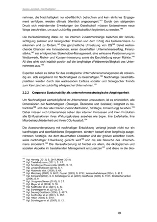Saskia Juretzek, Nachhaltigkeit
19
nehmen, die Nachhaltigkeit nur oberflächlich betrachten und kein ehrliches Engage-
ment verfolgen, werden oftmals öffentlich angeprangert.143
Durch den steigenden
Druck sich verändernder Erwartungen der Gesellschaft müssen Unternehmen neue
Wege beschreiten, um auch zukünftig gesellschaftlich legitimiert zu werden.144
Die Herausforderung dabei ist, die internen Zusammenhänge zwischen der Berück-
sichtigung sozialer und ökologischer Themen und dem Erfolg des Unternehmens zu
erkennen und zu fördern.145
Die ganzheitliche Umsetzung von CS146
bietet weitrei-
chende Chancen wie Innovationen, einen dauerhaften Unternehmenserfolg, Finanz-
stärke,147
ein erfolgreiches Stakeholder-Management, eine wirksame Positionierung im
Wettbewerb, Risiko- und Kostenminimierung sowie die Erschließung neuer Märkte.148
All dies wirkt sich letztlich positiv auf die langfristige Wettbewerbsfähigkeit des Unter-
nehmens aus.149
Experten sehen es daher für das strategische Unternehmensmanagement als notwen-
dig an, sich eingehend mit Nachhaltigkeit zu beschäftigen.150
Nachhaltige Geschäfts-
praktiken werden durch den wachsenden Einfluss sozialer und ökologischer Trends
zum Kennzeichen zukünftig erfolgreicher Unternehmen.151
2.2.2 Corporate Sustainability als unternehmensstrategische Angelegenheit
Um Nachhaltigkeit wertschöpfend im Unternehmen umzusetzen, ist es erforderlich, alle
Dimensionen der Nachhaltigkeit (Ökologie, Ökonomie und Soziales) integriert zu be-
trachten152
und über alle Ebenen (Vision/Motivation, Strategie, Umsetzung) zu leben.153
Dabei müssen sich Unternehmen neben den internen Prozessen und ihren Produkten
alle Einflussfaktoren ihres Wirkungskreises ansehen wie bspw. ihre Lieferkette, ihre
Mitarbeiterzufriedenheit und ihren CO2-Ausstoß.154
Die Auseinandersetzung mit nachhaltiger Entwicklung verlangt jedoch nicht nur ein
kurzfristiges und oberflächliches Engagement, sondern bedarf einer langfristig ausge-
richteten Strategie, die dem dauerhaften Charakter und der großen zeitlichen Reich-
weite nachhaltiger Entwicklung gerecht wird155
und die alle Bereiche des Unterneh-
mens einbezieht.156
Die Herausforderung ist hierbei vor allem, die ökologischen und
sozialen Aspekte im bestehenden Management umzusetzen157
und diese in die öko-
143
Vgl. Hartwig (2013), S. 284 f; Horst (2015).
144
Vgl. Castelló/Lozano (2011), S. 1 ff.
145
Vgl. Schaltegger/Hasenmüller (2005), S. 10.
146
Vgl. Lindgreen/Swaen (2010), S. 1.
147
Vgl. Nidumolo et al. (2009), S. 61.
148
Vgl. Mintzberg (1987), S. 66 ff.; Pruzan (2001), S. 273 f.; Ambastha/Monaya (2004), S. 47 ff.
149
Vgl. Schwarzl (2009), S. 6; Schaltegger et al. (2007); Gad/Moss (2008), S. 110 f.; Bhattacharya/Sen
(2004), S. 9.
150
Vgl. Lindgreen/Swaen (2010), S. 2 f.
151
Vgl. Meyer et al. (2014), S. 16.
152
Vgl. Kopfmüller et al. (2001), S. 47.
153
Vgl. Schaltegger et al. (2010), S. 4.
154
Vgl. Seuring/Goldbach (2006), S. 467 f.
155
Vgl. Kopfmüller et al. (2001), S. 352.
156
Vgl. Hilton (2003), S. 376 f.
157
Vgl. Schaltegger et al. (2007), S. 12.
 