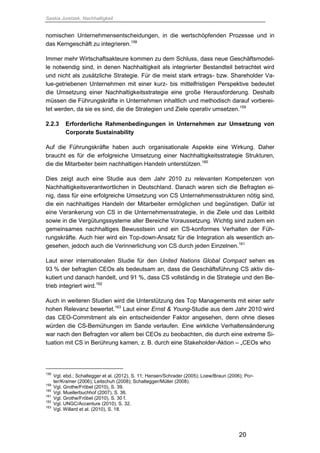 Saskia Juretzek, Nachhaltigkeit
20
nomischen Unternehmensentscheidungen, in die wertschöpfenden Prozesse und in
das Kerngeschäft zu integrieren.158
Immer mehr Wirtschaftsakteure kommen zu dem Schluss, dass neue Geschäftsmodel-
le notwendig sind, in denen Nachhaltigkeit als integrierter Bestandteil betrachtet wird
und nicht als zusätzliche Strategie. Für die meist stark ertrags- bzw. Shareholder Va-
lue-getriebenen Unternehmen mit einer kurz- bis mittelfristigen Perspektive bedeutet
die Umsetzung einer Nachhaltigkeitsstrategie eine große Herausforderung. Deshalb
müssen die Führungskräfte in Unternehmen inhaltlich und methodisch darauf vorberei-
tet werden, da sie es sind, die die Strategien und Ziele operativ umsetzen.159
2.2.3 Erforderliche Rahmenbedingungen in Unternehmen zur Umsetzung von
Corporate Sustainability
Auf die Führungskräfte haben auch organisationale Aspekte eine Wirkung. Daher
braucht es für die erfolgreiche Umsetzung einer Nachhaltigkeitsstrategie Strukturen,
die die Mitarbeiter beim nachhaltigen Handeln unterstützen.160
Dies zeigt auch eine Studie aus dem Jahr 2010 zu relevanten Kompetenzen von
Nachhaltigkeitsverantwortlichen in Deutschland. Danach waren sich die Befragten ei-
nig, dass für eine erfolgreiche Umsetzung von CS Unternehmensstrukturen nötig sind,
die ein nachhaltiges Handeln der Mitarbeiter ermöglichen und begünstigen. Dafür ist
eine Verankerung von CS in die Unternehmensstrategie, in die Ziele und das Leitbild
sowie in die Vergütungssysteme aller Bereiche Voraussetzung. Wichtig sind zudem ein
gemeinsames nachhaltiges Bewusstsein und ein CS-konformes Verhalten der Füh-
rungskräfte. Auch hier wird ein Top-down-Ansatz für die Integration als wesentlich an-
gesehen, jedoch auch die Verinnerlichung von CS durch jeden Einzelnen.161
Laut einer internationalen Studie für den United Nations Global Compact sehen es
93 % der befragten CEOs als bedeutsam an, dass die Geschäftsführung CS aktiv dis-
kutiert und danach handelt, und 91 %, dass CS vollständig in die Strategie und den Be-
trieb integriert wird.162
Auch in weiteren Studien wird die Unterstützung des Top Managements mit einer sehr
hohen Relevanz bewertet.163
Laut einer Ernst & Young-Studie aus dem Jahr 2010 wird
das CEO-Commitment als ein entscheidender Faktor angesehen, denn ohne dieses
würden die CS-Bemühungen im Sande verlaufen. Eine wirkliche Verhaltensänderung
war nach den Befragten vor allem bei CEOs zu beobachten, die durch eine extreme Si-
tuation mit CS in Berührung kamen, z. B. durch eine Stakeholder-Aktion – „CEOs who
158
Vgl. ebd.; Schaltegger et al. (2012), S. 11; Hansen/Schrader (2005); Loew/Braun (2006); Por-
ter/Kramer (2006); Leitschuh (2008); Schaltegger/Müller (2008).
159
Vgl. Grothe/Fröbel (2010), S. 39.
160
Vgl. Muellerbuchhof (2007), S. 36.
161
Vgl. Grothe/Fröbel (2010), S. 30 f.
162
Vgl. UNGC/Accenture (2010), S. 32.
163
Vgl. Willard et al. (2010), S. 18.
 