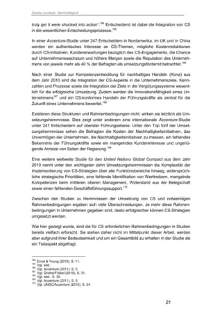 Saskia Juretzek, Nachhaltigkeit
21
truly get it were shocked into action“.164
Entscheidend ist dabei die Integration von CS
in die wesentlichen Entscheidungsprozesse.165
In einer Accenture-Studie unter 247 Entscheidern in Nordamerika, im UK und in China
werden ein authentisches Interesse an CS-Themen, mögliche Kostenreduktionen
durch CS-Initiativen, Kundenerwartungen bezüglich des CS-Engagements, die Chance
auf Unternehmenswachstum und höhere Margen sowie die Reputation des Unterneh-
mens von jeweils mehr als 40 % der Befragten als umsetzungsfördernd betrachtet.166
Nach einer Studie zur Kompetenzentwicklung für nachhaltiges Handeln (Kona) aus
dem Jahr 2010 sind die Integration der CS-Aspekte in die Unternehmensziele, Kenn-
zahlen und Prozesse sowie die Integration der Ziele in die Vergütungssysteme wesent-
lich für die erfolgreiche Umsetzung. Zudem werden die Innovationsfähigkeit eines Un-
ternehmens167
und ein CS-konformes Handeln der Führungskräfte als zentral für die
Zukunft eines Unternehmens bewertet.168
Existieren diese Strukturen und Rahmenbedingungen nicht, wirken sie letztlich als Um-
setzungshemmnisse. Dies zeigt unter anderem eine internationale Accenture-Studie
unter 247 Entscheidern auf oberster Führungsebene. Unter den Top fünf der Umset-
zungshemmnisse sehen die Befragten die Kosten der Nachhaltigkeitsinitiativen, das
Unvermögen der Unternehmen, die Nachhaltigkeitsinitiativen zu messen, ein fehlendes
Bekenntnis der Führungskräfte sowie ein mangelndes Kundeninteresse und ungenü-
gende Anreize von Seiten der Regierung.169
Eine weitere weltweite Studie für den United Nations Global Compact aus dem Jahr
2010 nennt unter den wichtigsten zehn Umsetzungshemmnissen die Komplexität der
Implementierung von CS-Strategien über alle Funktionsbereiche hinweg, widersprüch-
liche strategische Prioritäten, eine fehlende Identifikation von Werttreibern, mangelnde
Kompetenzen beim mittleren oberen Management, Widerstand aus der Belegschaft
sowie einen fehlenden Geschäftsführungssupport.170
Zwischen den Studien zu Hemmnissen der Umsetzung von CS und notwendigen
Rahmenbedingungen ergeben sich viele Überschneidungen. Je mehr diese Rahmen-
bedingungen in Unternehmen gegeben sind, desto erfolgreicher können CS-Strategien
umgesetzt werden.
Wie hier gezeigt wurde, sind die für CS erforderlichen Rahmenbedingungen in Studien
bereits vielfach erforscht. Sie stehen daher nicht im Mittelpunkt dieser Arbeit, werden
aber aufgrund ihrer Bedeutsamkeit und um ein Gesamtbild zu erhalten in der Studie als
ein Teilaspekt abgefragt.
164
Ernst & Young (2010), S. 11.
165
Vgl. ebd.
166
Vgl. Accenture (2011), S. 5.
167
Vgl. Grothe/Fröbel (2010), S. 31.
168
Vgl. ebd., S. 30.
169
Vgl. Accenture (2011), S. 5.
170
Vgl. UNGC/Accenture (2010), S. 34.
 
