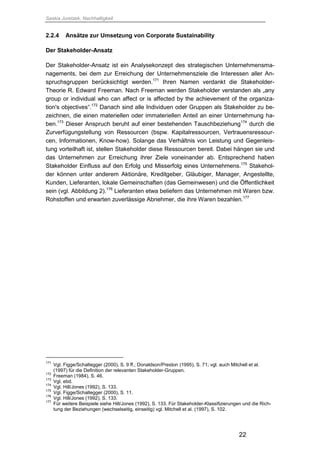 Saskia Juretzek, Nachhaltigkeit
22
2.2.4 Ansätze zur Umsetzung von Corporate Sustainability
Der Stakeholder-Ansatz
Der Stakeholder-Ansatz ist ein Analysekonzept des strategischen Unternehmensma-
nagements, bei dem zur Erreichung der Unternehmensziele die Interessen aller An-
spruchsgruppen berücksichtigt werden.171
Ihren Namen verdankt die Stakeholder-
Theorie R. Edward Freeman. Nach Freeman werden Stakeholder verstanden als „any
group or individual who can affect or is affected by the achievement of the organiza-
tion's objectives“.172
Danach sind alle Individuen oder Gruppen als Stakeholder zu be-
zeichnen, die einen materiellen oder immateriellen Anteil an einer Unternehmung ha-
ben.173
Dieser Anspruch beruht auf einer bestehenden Tauschbeziehung174
durch die
Zurverfügungstellung von Ressourcen (bspw. Kapitalressourcen, Vertrauensressour-
cen, Informationen, Know-how). Solange das Verhältnis von Leistung und Gegenleis-
tung vorteilhaft ist, stellen Stakeholder diese Ressourcen bereit. Dabei hängen sie und
das Unternehmen zur Erreichung ihrer Ziele voneinander ab. Entsprechend haben
Stakeholder Einfluss auf den Erfolg und Misserfolg eines Unternehmens.175
Stakehol-
der können unter anderem Aktionäre, Kreditgeber, Gläubiger, Manager, Angestellte,
Kunden, Lieferanten, lokale Gemeinschaften (das Gemeinwesen) und die Öffentlichkeit
sein (vgl. Abbildung 2).176
Lieferanten etwa beliefern das Unternehmen mit Waren bzw.
Rohstoffen und erwarten zuverlässige Abnehmer, die ihre Waren bezahlen.177
171
Vgl. Figge/Schaltegger (2000), S. 9 ff.; Donaldson/Preston (1995), S. 71; vgl. auch Mitchell et al.
(1997) für die Definition der relevanten Stakeholder-Gruppen.
172
Freeman (1984), S. 46.
173
Vgl. ebd.
174
Vgl. Hill/Jones (1992), S. 133.
175
Vgl. Figge/Schaltegger (2000), S. 11.
176
Vgl. Hill/Jones (1992), S. 133.
177
Für weitere Beispiele siehe Hill/Jones (1992), S. 133. Für Stakeholder-Klassifizierungen und die Rich-
tung der Beziehungen (wechselseitig, einseitig) vgl. Mitchell et al. (1997), S. 102.
 