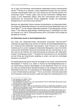 Saskia Juretzek, Nachhaltigkeit
24
der. Er zeigt, wie Entscheider unterschiedlichen Stakeholder-Gruppen Aufmerksamkeit
widmen.185
Wichtig ist zu definieren, welche Stakeholder-Gruppen über die Unterneh-
mensziele mitentscheiden dürfen bzw. einen Einfluss auf die unternehmerischen Ent-
scheidungen haben.186
Studien zeigen, dass fast alle Unternehmen vielfältige Bezie-
hungen zu ihren Stakeholdern pflegen, diese aber unterschiedlich stark involvieren.
Insbesondere der kontinuierliche Einsatz beteiligender Ansätze des Stakeholder-
Managements ist in der Praxis wenig verbreitet.187
Methoden der Stakeholder-Theorie umfassen die Identifikation von Stakeholder-Rollen,
die Analyse der Stakeholder-Interessen und die Evaluierung des Stakeholder-Typs und
seiner Macht,188
um die richtigen Stakeholder-Interessen in das Management einzube-
ziehen.189
Die Vielfalt der gegenwärtigen Veröffentlichungen zu Stakeholdern wie etwa
von Freeman et al. (2010), O’Riordan/Fairbrass (2014) und Dawkins (2014) belegt die
Aktualität der Thematik.
Der Stakeholder-Ansatz im Nachhaltigkeitskontext
Das neben dem Stakeholder-Ansatz weitverbreitete Shareholder Value-Konzept190
entwickelt sich gegenwärtig unter anderem im Rahmen der Nachhaltigkeitsdebatte wei-
ter in Richtung eines Stakeholder Value-Denkens. Nach Freeman et al. bedingt die
Veränderung hin zu einem strategischen Stakeholder-Management, dass nicht die Ma-
ximierung des Shareholder Values das dominierende Ziel des Unternehmens ist, son-
dern dass bei der Definition der Unternehmensziele die Interessen aller Stakeholder-
Gruppen mit einbezogen werden.191
Hauptziel des Unternehmens ist es, das Bestehen
und den Erfolg des Unternehmens langfristig zu sichern und damit ein nachhaltiges
Wachstum zu erreichen.192
Der Stakeholder-Ansatz gilt bis heute als Grundlage für den Ansatz unternehmerischer
Nachhaltigkeit.193
Freeman et al. stellen im Kontext der Nachhaltigkeitsdiskussion ei-
nen starken Bezug zwischen Nachhaltigkeit und der Stakeholder-Theorie her und se-
hen diese als komplementären Managementansatz für das strategische Handeln. Der
Stakeholder-Ansatz kann als Analyseansatz für Nachhaltigkeit verwendet werden und
zu deren Weiterentwicklung beitragen.194
Durch zunehmende Unternehmensskandale
und Finanzkrisen erhält das Konzept in letzter Zeit stetig mehr Aufmerksamkeit und ist
185
Vgl. Reynolds et al. (2006), S. 285 f.
186
Vgl. Wöhe/Döring (2002), S. 95.
187
Vgl. Schaltegger et al. (2010), S. 61. Die unterschiedlichen Arten der Stakeholder-Beziehungen lassen
sich bei Krick et al. (2005) nachlesen.
188
Für Beispiele siehe Wood (1994).
189
Vgl. Mitchell et al. (1997), S. 880. Für die wesentlichen Faktoren zur Stakeholder-Identifikation, zur Be-
urteilung von deren Relevanz und für einen umfangreichen Überblick über die Stakeholder-Literatur bis
1997 vgl. bspw. Mitchell et al. (1997).
190
Dieses ist überwiegend wertsteigerungsgetrieben und fokussiert nur eine Stakeholder-Gruppe: die der
Aktionäre. Der Wert des Unternehmens wird aus Sicht der Shareholder ermittelt. Kritiker bemängeln
die einseitige Betrachtung des Unternehmens aus Eigentümersicht, da der Ansatz die weiteren am Er-
folg des Unternehmens beteiligten Gruppen verleugnet, vgl. Figge/Schaltegger (2000), S. 9 ff.
191
Vgl. Freeman et al. (2010), S. 242.
192
Bzw. auch kein Wachstum (stationary state), vgl. Figge/Schaltegger (2000), S. 14.
193
Vgl. Schaltegger et al. (2010) S. 23 f.
194
Vgl. ebd., S. 236.
 