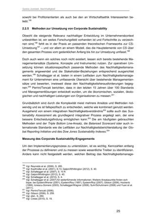 Saskia Juretzek, Nachhaltigkeit
25
sowohl bei Profitorientierten als auch bei den an Wirtschaftsethik Interessierten be-
liebt.195
2.2.5 Methoden zur Umsetzung von Corporate Sustainability
Obwohl die steigende Relevanz nachhaltiger Entwicklung im Unternehmenskontext
unbestritten ist, ein weites Forschungsfeld vorhanden ist und Fortschritte zu verzeich-
nen sind,196
fehlt es in der Praxis an passenden theoretischen Frameworks zur CS-
Umsetzung197
– und vor allem an einem Modell, das die Hauptelemente von CS über
den gesamten Prozess vom gedanklichen Anfang bis hin zur Umsetzung umfasst.198
Doch auch wenn ein solches noch nicht existiert, lassen sich bereits bestehende Ma-
nagementansätze (Systeme, Konzepte und Instrumente) nutzen. Zur operativen Um-
setzung können situationsspezifisch passende Methoden des Nachhaltigkeitsmana-
gements angewendet und die Stakeholder-Beziehungen entsprechend ausgerichtet
werden.199
Schaltegger et al. bieten in einem Leitfaden zum Nachhaltigkeitsmanage-
ment für Unternehmen eine umfassende Übersicht über bestehende Managementan-
sätze und bewerten, inwieweit diese den Nachhaltigkeitsherausforderungen begeg-
nen.200
Perrini/Tencati berichten, dass in den letzten 15 Jahren über 100 Standards
und Managementlösungen entwickelt wurden, um die ökonomischen, sozialen, ökolo-
gischen und nachhaltigen Leistungen von Organisationen zu messen.201
Grundsätzlich sind durch die Komplexität meist mehrere Ansätze und Methoden not-
wendig und es ist fallspezifisch zu entscheiden, welche wie kombiniert genutzt werden.
Ausgehend von einem integrativen Nachhaltigkeitsverständnis202
sollte auch das Sus-
tainability Assessment als grundlegend integrativer Prozess angelegt sein, der eine
bessere Entscheidungsfindung ermöglichen kann.
203
Die am häufigsten gebrauchten
Methoden sind der Triple Bottom Line-Ansatz, die Balanced Scorecard oder auch in-
ternationale Standards wie die Leitfäden zur Nachhaltigkeitsberichterstattung der Glo-
bal Reporting Initiative und des Dow Jones Sustainability Indexes.204
Messung des Corporate Sustainability-Engagements
Um den Implementierungsprozess zu unterstützen, ist es wichtig, Kennzahlen entlang
der Prozesse zu definieren und zu messen sowie wesentliche Treiber zu identifizieren.
Anders kann nicht festgestellt werden, welchen Beitrag das Nachhaltigkeitsmanage-
195
Vgl. Reynolds et al. (2006), S. 285.
196
Vgl. Kopfmüller et al. (2001), S.13; Galpin/Whittington (2012), S. 40.
197
Vgl. Schaltegger et al. (2007), S. 10 ff.
198
Vgl. Galpin/Whittington (2012), S. 40.
199
Vgl. Schaltegger et al. (2010), S. 4.
200
Vgl. Schaltegger et al. (2007) für weiterführende Informationen; Weitere Ansatzpunkte finden sich
bspw. bei Epstein/Wisner (2001), Epstein/Roy (1997), Epstein/Roy (2007), Gibson (2006), Hockerts
(1999), Ionescu-Somers (2003), Schaltegger/Wagner (2006), Suhr/Schuhmann (2006) und Yuan et al.
(2011).
201
Vgl. Perrini/Tencati (2006).
202
Vgl. Gibson (2006), S. 259.
203
Vgl. ebd., S. 260.
204
Vgl. Crews (2010), S. 19.
 