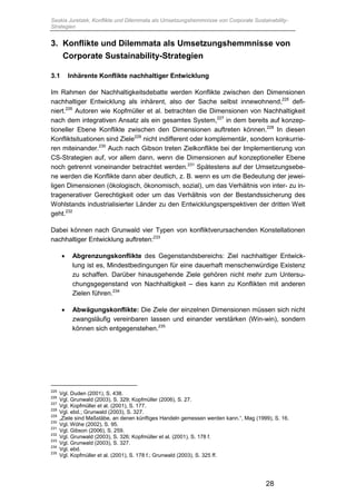 Saskia Juretzek, Konflikte und Dilemmata als Umsetzungshemmnisse von Corporate Sustainability-
Strategien
28
3. Konflikte und Dilemmata als Umsetzungshemmnisse von
Corporate Sustainability-Strategien
3.1 Inhärente Konflikte nachhaltiger Entwicklung
Im Rahmen der Nachhaltigkeitsdebatte werden Konflikte zwischen den Dimensionen
nachhaltiger Entwicklung als inhärent, also der Sache selbst innewohnend,225
defi-
niert.226
Autoren wie Kopfmüller et al. betrachten die Dimensionen von Nachhaltigkeit
nach dem integrativen Ansatz als ein gesamtes System,227
in dem bereits auf konzep-
tioneller Ebene Konflikte zwischen den Dimensionen auftreten können.228
In diesen
Konfliktsituationen sind Ziele229
nicht indifferent oder komplementär, sondern konkurrie-
ren miteinander.230
Auch nach Gibson treten Zielkonflikte bei der Implementierung von
CS-Strategien auf, vor allem dann, wenn die Dimensionen auf konzeptioneller Ebene
noch getrennt voneinander betrachtet werden.231
Spätestens auf der Umsetzungsebe-
ne werden die Konflikte dann aber deutlich, z. B. wenn es um die Bedeutung der jewei-
ligen Dimensionen (ökologisch, ökonomisch, sozial), um das Verhältnis von inter- zu in-
tragenerativer Gerechtigkeit oder um das Verhältnis von der Bestandssicherung des
Wohlstands industrialisierter Länder zu den Entwicklungsperspektiven der dritten Welt
geht.232
Dabei können nach Grunwald vier Typen von konfliktverursachenden Konstellationen
nachhaltiger Entwicklung auftreten:233
 Abgrenzungskonflikte des Gegenstandsbereichs: Ziel nachhaltiger Entwick-
lung ist es, Mindestbedingungen für eine dauerhaft menschenwürdige Existenz
zu schaffen. Darüber hinausgehende Ziele gehören nicht mehr zum Untersu-
chungsgegenstand von Nachhaltigkeit – dies kann zu Konflikten mit anderen
Zielen führen.234
 Abwägungskonflikte: Die Ziele der einzelnen Dimensionen müssen sich nicht
zwangsläufig vereinbaren lassen und einander verstärken (Win-win), sondern
können sich entgegenstehen.235
225
Vgl. Duden (2001), S. 438.
226
Vgl. Grunwald (2003), S. 329; Kopfmüller (2006), S. 27.
227
Vgl. Kopfmüller et al. (2001), S. 177.
228
Vgl. ebd.; Grunwald (2003), S. 327.
229
„Ziele sind Maßstäbe, an denen künftiges Handeln gemessen werden kann.“, Mag (1999), S. 16.
230
Vgl. Wöhe (2002), S. 95.
231
Vgl. Gibson (2006), S. 259.
232
Vgl. Grunwald (2003), S. 326; Kopfmüller et al. (2001), S. 178 f.
233
Vgl. Grunwald (2003), S. 327.
234
Vgl. ebd.
235
Vgl. Kopfmüller et al. (2001), S. 178 f.; Grunwald (2003), S. 325 ff.
 