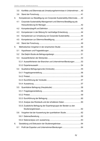 Saskia Juretzek, Inhaltsverzeichnis
IV
3.5 Konflikte und Dilemmata als Umsetzungshemmnisse in Unternehmen ....40
3.6 Stand der Forschung................................................................................41
4. Kompetenzen zur Bewältigung von Corporate Sustainability-Dilemmata ......42
4.1 Corporate Sustainability-Management und Dilemma-Bewältigung als
Herausforderung für Manager ..................................................................42
4.2 Kompetenzbegriff und Definition ..............................................................42
4.3 Kompetenzen in der Bildung für nachhaltige Entwicklung ........................44
4.4 Kompetenzen zur Umsetzung von Corporate Sustainability .....................44
4.5 Kompetenzen zur Dilemma-Bewältigung..................................................47
4.6 Stand der Forschung................................................................................49
5. Methodisches Vorgehen in der empirischen Studie ......................................50
5.1 Hypothesen und Fragestellungen.............................................................50
5.2 Die Delphi-Studie als Befragungsdesign ..................................................51
5.3 Auswahlkriterien der Stichprobe...............................................................53
5.3.1 Auswahlkriterien der Branchen und Unternehmen/Beratungen............53
5.3.2 Expertenauswahl .................................................................................54
5.4 Qualitative Befragungsrunde (Vorstudie)..................................................55
5.4.1 Fragebogenerstellung..........................................................................56
5.4.2 Pretest.................................................................................................56
5.4.3 Durchführung der Vorstudie.................................................................57
5.4.4 Auswertung .........................................................................................57
5.5 Quantitative Befragung (Hauptstudie) ......................................................58
5.5.1 Fragebogenerstellung..........................................................................58
5.5.2 Pretest.................................................................................................59
5.5.3 Durchführung der Befragung ...............................................................60
5.5.4 Analyse des Rücklaufs und der erhaltenen Daten ...............................60
5.5.5 Zusätzliche Befragung der Expertengruppe der Berater zu den
Studienergebnissen.............................................................................62
5.6 Vorgehen bei der Auswertung der quantitativen Studie............................62
5.6.1 Datenaufbereitung ...............................................................................62
5.6.2 Datenanalyse und -auswertung ...........................................................63
6. Darstellung und Diskussion der Studienergebnisse ......................................64
6.1 Profil der Experten und Unternehmen/Beratungen...................................64
 