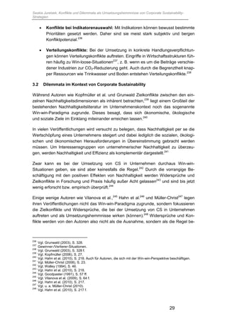 Saskia Juretzek, Konflikte und Dilemmata als Umsetzungshemmnisse von Corporate Sustainability-
Strategien
29
 Konflikte bei Indikatorenauswahl: Mit Indikatoren können bewusst bestimmte
Prioritäten gesetzt werden. Daher sind sie meist stark subjektiv und bergen
Konfliktpotenzial.236
 Verteilungskonflikte: Bei der Umsetzung in konkrete Handlungsverpflichtun-
gen können Verteilungskonflikte auftreten. Eingriffe in Wirtschaftsstrukturen füh-
ren häufig zu Win-loose-Situationen237
, z. B. wenn es um die Beiträge verschie-
dener Industrien zur CO2-Reduzierung geht. Auch durch die Begrenztheit knap-
per Ressourcen wie Trinkwasser und Boden entstehen Verteilungskonflikte.238
3.2 Dilemmata im Kontext von Corporate Sustainability
Während Autoren wie Kopfmüller et al. und Grunwald Zielkonflikte zwischen den ein-
zelnen Nachhaltigkeitsdimensionen als inhärent betrachten,239
liegt einem Großteil der
bestehenden Nachhaltigkeitsliteratur im Unternehmenskontext noch das sogenannte
Win-win-Paradigma zugrunde. Dieses besagt, dass sich ökonomische, ökologische
und soziale Ziele im Einklang miteinander erreichen lassen.240
In vielen Veröffentlichungen wird versucht zu belegen, dass Nachhaltigkeit per se die
Wertschöpfung eines Unternehmens steigert und dabei lediglich die sozialen, ökologi-
schen und ökonomischen Herausforderungen in Übereinstimmung gebracht werden
müssen. Um Interessensgruppen von unternehmerischer Nachhaltigkeit zu überzeu-
gen, werden Nachhaltigkeit und Effizienz als komplementär dargestellt.241
Zwar kann es bei der Umsetzung von CS in Unternehmen durchaus Win-win-
Situationen geben, sie sind aber keinesfalls die Regel.242
Durch die vorrangige Be-
schäftigung mit den positiven Effekten von Nachhaltigkeit werden Widersprüche und
Zielkonflikte in Forschung und Praxis häufig außer Acht gelassen243
und sind bis jetzt
wenig erforscht bzw. empirisch überprüft.244
Einige wenige Autoren wie Vilanova et al.,245
Hahn et al.246
und Müller-Christ247
legen
ihren Veröffentlichungen nicht das Win-win-Paradigma zugrunde, sondern fokussieren
die Zielkonflikte und Widersprüche, die bei der Umsetzung von CS in Unternehmen
auftreten und als Umsetzungshemmnisse wirken (können).248
Widersprüche und Kon-
flikte werden von den Autoren also nicht als die Ausnahme, sondern als die Regel be-
236
Vgl. Grunwald (2003), S. 328.
237
Gewinner-/Verlierer-Situationen.
238
Vgl. Grunwald (2003), S. 328 f.
239
Vgl. Kopfmüller (2006), S. 27.
240
Vgl. Hahn et al. (2010), S. 218. Auch für Autoren, die sich mit der Win-win-Perspektive beschäftigen.
241
Vgl. Müller-Christ (2008), S. 23.
242
Vgl. Walley (1994), S. 46.
243
Vgl. Hahn et al. (2010), S. 218.
244
Vgl. Goodpaster (1991), S. 57 ff.
245
Vgl. Vilanova et al. (2009), S. 64 f.
246
Vgl. Hahn et al. (2010), S. 217.
247
Vgl. u. a. Müller-Christ (2010).
248
Vgl. Hahn et al. (2010), S. 217 f.
 