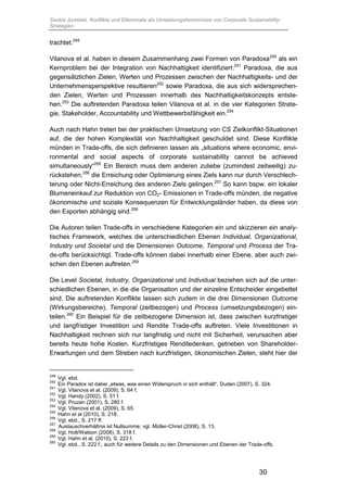 Saskia Juretzek, Konflikte und Dilemmata als Umsetzungshemmnisse von Corporate Sustainability-
Strategien
30
trachtet.249
Vilanova et al. haben in diesem Zusammenhang zwei Formen von Paradoxa250
als ein
Kernproblem bei der Integration von Nachhaltigkeit identifiziert:251
Paradoxa, die aus
gegensätzlichen Zielen, Werten und Prozessen zwischen der Nachhaltigkeits- und der
Unternehmensperspektive resultieren252
sowie Paradoxa, die aus sich widersprechen-
den Zielen, Werten und Prozessen innerhalb des Nachhaltigkeitskonzepts entste-
hen.253
Die auftretenden Paradoxa teilen Vilanova et al. in die vier Kategorien Strate-
gie, Stakeholder, Accountability und Wettbewerbsfähigkeit ein.254
Auch nach Hahn treten bei der praktischen Umsetzung von CS Zielkonflikt-Situationen
auf, die der hohen Komplexität von Nachhaltigkeit geschuldet sind. Diese Konflikte
münden in Trade-offs, die sich definieren lassen als „situations where economic, envi-
ronmental and social aspects of corporate sustainability cannot be achieved
simultaneously“255
Ein Bereich muss dem anderen zuliebe (zumindest zeitweilig) zu-
rückstehen,256
die Erreichung oder Optimierung eines Ziels kann nur durch Verschlech-
terung oder Nicht-Erreichung des anderen Ziels gelingen.257
So kann bspw. ein lokaler
Blumeneinkauf zur Reduktion von CO2- Emissionen in Trade-offs münden, die negative
ökonomische und soziale Konsequenzen für Entwicklungsländer haben, da diese von
den Exporten abhängig sind.258
Die Autoren teilen Trade-offs in verschiedene Kategorien ein und skizzieren ein analy-
tisches Framework, welches die unterschiedlichen Ebenen Individual, Organizational,
Industry und Societal und die Dimensionen Outcome, Temporal und Process der Tra-
de-offs berücksichtigt. Trade-offs können dabei innerhalb einer Ebene, aber auch zwi-
schen den Ebenen auftreten.259
Die Level Societal, Industry, Organizational und Individual beziehen sich auf die unter-
schiedlichen Ebenen, in die die Organisation und der einzelne Entscheider eingebettet
sind. Die auftretenden Konflikte lassen sich zudem in die drei Dimensionen Outcome
(Wirkungsbereiche), Temporal (zeitbezogen) und Process (umsetzungsbezogen) ein-
teilen.260
Ein Beispiel für die zeitbezogene Dimension ist, dass zwischen kurzfristiger
und langfristiger Investition und Rendite Trade-offs auftreten. Viele Investitionen in
Nachhaltigkeit rechnen sich nur langfristig und nicht mit Sicherheit, verursachen aber
bereits heute hohe Kosten. Kurzfristiges Renditedenken, getrieben von Shareholder-
Erwartungen und dem Streben nach kurzfristigen, ökonomischen Zielen, steht hier der
249
Vgl. ebd.
250
Ein Paradox ist dabei „etwas, was einen Widerspruch in sich enthält“, Duden (2007), S. 324.
251
Vgl. Vilanova et al. (2009), S. 64 f.
252
Vgl. Handy (2002), S. 51 f.
253
Vgl. Pruzan (2001), S. 280 f.
254
Vgl. Vilanova et al. (2009), S. 65.
255
Hahn et al (2010), S. 218.
256
Vgl. ebd., S. 217 ff.
257
Austauschverhältnis ist Nullsumme; vgl. Müller-Christ (2008), S. 13.
258
Vgl. Holt/Watson (2008), S. 318 f.
259
Vgl. Hahn et al. (2010), S. 223 f.
260
Vgl. ebd., S. 222 f.; auch für weitere Details zu den Dimensionen und Ebenen der Trade-offs.
 