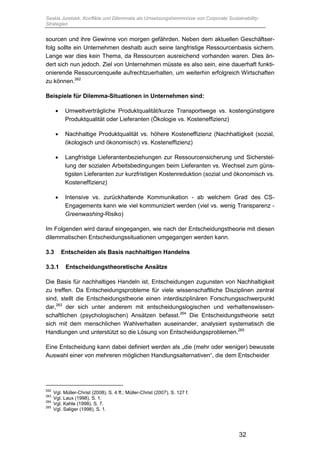 Saskia Juretzek, Konflikte und Dilemmata als Umsetzungshemmnisse von Corporate Sustainability-
Strategien
32
sourcen und ihre Gewinne von morgen gefährden. Neben dem aktuellen Geschäftser-
folg sollte ein Unternehmen deshalb auch seine langfristige Ressourcenbasis sichern.
Lange war dies kein Thema, da Ressourcen ausreichend vorhanden waren. Dies än-
dert sich nun jedoch. Ziel von Unternehmen müsste es also sein, eine dauerhaft funkti-
onierende Ressourcenquelle aufrechtzuerhalten, um weiterhin erfolgreich Wirtschaften
zu können.262
Beispiele für Dilemma-Situationen in Unternehmen sind:
 Umweltverträgliche Produktqualität/kurze Transportwege vs. kostengünstigere
Produktqualität oder Lieferanten (Ökologie vs. Kosteneffizienz)
 Nachhaltige Produktqualität vs. höhere Kosteneffizienz (Nachhaltigkeit (sozial,
ökologisch und ökonomisch) vs. Kosteneffizienz)
 Langfristige Lieferantenbeziehungen zur Ressourcensicherung und Sicherstel-
lung der sozialen Arbeitsbedingungen beim Lieferanten vs. Wechsel zum güns-
tigsten Lieferanten zur kurzfristigen Kostenreduktion (sozial und ökonomisch vs.
Kosteneffizienz)
 Intensive vs. zurückhaltende Kommunikation - ab welchem Grad des CS-
Engagements kann wie viel kommuniziert werden (viel vs. wenig Transparenz -
Greenwashing-Risiko)
Im Folgenden wird darauf eingegangen, wie nach der Entscheidungstheorie mit diesen
dilemmatischen Entscheidungssituationen umgegangen werden kann.
3.3 Entscheiden als Basis nachhaltigen Handelns
3.3.1 Entscheidungstheoretische Ansätze
Die Basis für nachhaltiges Handeln ist, Entscheidungen zugunsten von Nachhaltigkeit
zu treffen. Da Entscheidungsprobleme für viele wissenschaftliche Disziplinen zentral
sind, stellt die Entscheidungstheorie einen interdisziplinären Forschungsschwerpunkt
dar,263
der sich unter anderem mit entscheidungslogischen und verhaltenswissen-
schaftlichen (psychologischen) Ansätzen befasst.264
Die Entscheidungstheorie setzt
sich mit dem menschlichen Wahlverhalten auseinander, analysiert systematisch die
Handlungen und unterstützt so die Lösung von Entscheidungsproblemen.265
Eine Entscheidung kann dabei definiert werden als „die (mehr oder weniger) bewusste
Auswahl einer von mehreren möglichen Handlungsalternativen“, die dem Entscheider
262
Vgl. Müller-Christ (2008), S. 4 ff.; Müller-Christ (2007), S. 127 f.
263
Vgl. Laux (1998), S. 1.
264
Vgl. Kahle (1998), S. 7.
265
Vgl. Saliger (1998), S. 1.
 