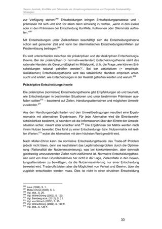 Saskia Juretzek, Konflikte und Dilemmata als Umsetzungshemmnisse von Corporate Sustainability-
Strategien
33
zur Verfügung stehen.266
Entscheidungen bringen Entscheidungsprozesse und -
prämissen mit sich und sind vor allem dann schwierig zu treffen, „wenn in den Zielen
oder in den Prämissen der Entscheidung Konflikte, Kollisionen oder Dilemmata auftre-
ten.“267
Mit Entscheidungen unter Zielkonflikten beschäftigt sich die Entscheidungstheorie
schon seit geraumer Zeit und kann bei dilemmatischen Entscheidungskonflikten zur
Problemlösung beitragen.268
Es wird unterschieden zwischen der präskriptiven und der deskriptiven Entscheidungs-
theorie. Bei der präskriptiven (= normativ-wertenden) Entscheidungstheorie steht das
rationale Handeln als Gesetzmäßigkeit im Mittelpunkt, d. h. die Frage „wie können Ent-
scheidungen rational getroffen werden?“. Bei der deskriptiven (= empirisch-
realistischen) Entscheidungstheorie wird das tatsächliche Handeln empirisch unter-
sucht und erklärt, wie Entscheidungen in der Realität getroffen werden und warum.269
Präskriptive Entscheidungstheorie
Die präskriptive (normative) Entscheidungstheorie gibt Empfehlungen ab und beurteilt,
wie Entscheidungen in bestimmten Situationen und unter bestimmten Prämissen aus-
fallen sollten270
– basierend auf Zielen, Handlungsalternativen und möglichen Umwelt-
zuständen.271
Aus den Handlungsmöglichkeiten und den Umweltbedingungen resultiert eine Ergeb-
nismatrix mit alternativen Ergebnissen. Für jede Alternative wird die Eintrittswahr-
scheinlichkeit bestimmt, je nachdem ob die Informationen über den Eintritt der Umwelt-
situation sicher, riskant oder unsicher sind.272
Die Ergebnisse der Matrix werden nach
ihrem Nutzen bewertet. Dies führt zu einer Entscheidungs- bzw. Nutzenmatrix mit reel-
len Werten,273
wobei die Alternative mit dem höchsten Wert gewählt wird.
Nach Müller-Christ kann die normative Entscheidungstheorie das Trade-off Problem
jedoch nicht lösen, denn sie neutralisiert das Legitimationsproblem durch die Optimie-
rung (Rationalität der Nutzenmaximierung), was bei konkurrierenden, aber dennoch
gleichzeitig umzusetzenden Zielen nicht zielführend ist. Normative Entscheidungstheo-
rien sind von ihren Grundannahmen her nicht in der Lage, Zielkonflikte in den Bewer-
tungsalternativen zu bewältigen, da die Nutzenmaximierung nur einer Entscheidung
bewertet wird. Trade-offs bieten aber die Möglichkeit von Verlust und Gewinn, über die
zugleich entschieden werden muss. Dies ist nicht in einer einzelnen Entscheidung
266
Laux (1998), S. 1.
267
Müller-Christ (2008), S. 3.
268
Vgl. ebd., S. 26.
269
Vgl. Wöhe/Döring (2002), S. 120.
270
Vgl. Bamberg et al. (2012), S. 3 f.
271
Vgl. von Nitzsch (2002), S. 85.
272
Vgl. Wöhe/Döring (2002), S. 120 ff.
273
Vgl. ebd., S. 126 ff.
 