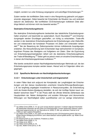 Saskia Juretzek, Konflikte und Dilemmata als Umsetzungshemmnisse von Corporate Sustainability-
Strategien
34
möglich, sondern nur unter Einbezug vergangener und zukünftiger Entscheidungen.274
Zudem werden die konfliktären Ziele meist in eine Rangordnung gebracht und gegen-
einander abgewogen. Dabei bewertet der Entscheider die Situation neu und verändert
dadurch die Zielstruktur. Bei konfliktären CS-Entscheidungen kollidieren Ziele aller-
dings faktisch und können nicht neu bewertet werden.275
Deskriptive Entscheidungstheorie
Die deskriptive Entscheidungstheorie beobachtet das tatsächliche Entscheidungsver-
halten empirisch und beschreibt es systematisch. Durch Heuristiken276
und Entschei-
dungsregeln werden Grundlagen geschaffen, um richtig zu entscheiden. Trade-offs
werden in der deskriptiven Entscheidungstheorie bei Entscheidungen unter Zielkonflik-
ten und insbesondere bei komplexen Prozessen mit Zielen und Unterzielen behan-
delt.277
Bei der Bewertung der Zielkomponenten können kollidierende Ausprägungen
entstehen. Die Herausforderung beim Entscheiden liegt wahrscheinlich im komplexen,
kognitiven Prozess des Abwägens und Aufgebens von Zielen. Über die Ergründung
von Entscheidungsschwierigkeiten nähert sich die deskriptive Entscheidungstheorie
der Trade-off-Bewältigung.278
Dabei geht es jedoch meist um einzelne Entscheidungen,
in denen die Entscheidungsprämissen kollidieren.279
Wie bereits verdeutlicht weisen Nachhaltigkeitsentscheidungen Merkmale auf, die den
Entscheidungsprozess komplex werden lassen. Hierauf wird im Folgenden näher ein-
gegangen.
3.3.2 Spezifische Merkmale von Nachhaltigkeitsentscheidungen
3.3.2.1 Entscheidungen unter Unsicherheit und Ungewissheit
In vielen Fällen lässt sich aufgrund der Komplexität, der Langfristigkeit der Entschei-
dungen und den daraus resultierenden unsicheren Ursache-Wirkungs-Beziehungen,
z. B. bei langfristig angelegten Investitionen in Ressourcenquellen, die Entscheidung
nicht als Kosten-Nutzen-Abwägung darstellen, da sich der künftige Nutzen kaum ver-
lässlich berechnen lässt.280
In der Praxis stellt die oftmals fehlende Zahlenbasis das
Hauptproblem dar. Neben ökologischen und sozialen Wirkungen sind ökonomische
Wirkungen von Nachhaltigkeit selten quantifizierbar und nur wenige Unternehmen
274
Vgl. Müller-Christ (2008), S. 15; vgl. auch across-decision approach. In diesem wägt der Entscheider
die Stakeholder-Interessen als eine Serie von Entscheidungen in einem bestimmten Zeitraum organi-
sationsweit gegeneinander ab, vgl. Reynolds et al. (2006), S. 289; vgl. außerdem Freeman et al.
(1984) zur open systems-Perspektive.
275
Vgl. Müller-Christ (2008), S. 26. Lässt sich die Bewertung einer CS-Entscheidung jedoch über eine
Kosten-Nutzen-Abwägung durchführen, kann diese klassisch rational gefällt werden, vgl. Müller-Christ
(2012), S. 89.
276
Die Wissenschaft von den Verfahren, Probleme zu lösen.
277
Vgl. Müller-Christ (2008), S. 15.
278
Vgl. Weber et al. (2001).
279
Vgl. Müller-Christ (2008), S. 18.
280
Vgl. ebd.; Müller-Christ (2012), S. 89.
 