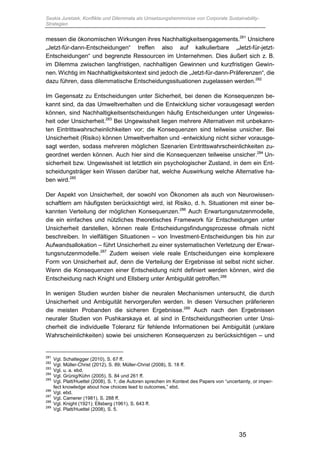 Saskia Juretzek, Konflikte und Dilemmata als Umsetzungshemmnisse von Corporate Sustainability-
Strategien
35
messen die ökonomischen Wirkungen ihres Nachhaltigkeitsengagements.281
Unsichere
„Jetzt-für-dann-Entscheidungen“ treffen also auf kalkulierbare „Jetzt-für-jetzt-
Entscheidungen“ und begrenzte Ressourcen im Unternehmen. Dies äußert sich z. B.
im Dilemma zwischen langfristigen, nachhaltigen Gewinnen und kurzfristigen Gewin-
nen. Wichtig im Nachhaltigkeitskontext sind jedoch die „Jetzt-für-dann-Präferenzen“, die
dazu führen, dass dilemmatische Entscheidungssituationen zugelassen werden.282
Im Gegensatz zu Entscheidungen unter Sicherheit, bei denen die Konsequenzen be-
kannt sind, da das Umweltverhalten und die Entwicklung sicher vorausgesagt werden
können, sind Nachhaltigkeitsentscheidungen häufig Entscheidungen unter Ungewiss-
heit oder Unsicherheit.283
Bei Ungewissheit liegen mehrere Alternativen mit unbekann-
ten Eintrittswahrscheinlichkeiten vor; die Konsequenzen sind teilweise unsicher. Bei
Unsicherheit (Risiko) können Umweltverhalten und -entwicklung nicht sicher vorausge-
sagt werden, sodass mehreren möglichen Szenarien Eintrittswahrscheinlichkeiten zu-
geordnet werden können. Auch hier sind die Konsequenzen teilweise unsicher.284
Un-
sicherheit bzw. Ungewissheit ist letztlich ein psychologischer Zustand, in dem ein Ent-
scheidungsträger kein Wissen darüber hat, welche Auswirkung welche Alternative ha-
ben wird.285
Der Aspekt von Unsicherheit, der sowohl von Ökonomen als auch von Neurowissen-
schaftlern am häufigsten berücksichtigt wird, ist Risiko, d. h. Situationen mit einer be-
kannten Verteilung der möglichen Konsequenzen.286
Auch Erwartungsnutzenmodelle,
die ein einfaches und nützliches theoretisches Framework für Entscheidungen unter
Unsicherheit darstellen, können reale Entscheidungsfindungsprozesse oftmals nicht
beschreiben. In vielfältigen Situationen – von Investment-Entscheidungen bis hin zur
Aufwandsallokation – führt Unsicherheit zu einer systematischen Verletzung der Erwar-
tungsnutzenmodelle.287
Zudem weisen viele reale Entscheidungen eine komplexere
Form von Unsicherheit auf, denn die Verteilung der Ergebnisse ist selbst nicht sicher.
Wenn die Konsequenzen einer Entscheidung nicht definiert werden können, wird die
Entscheidung nach Knight und Ellsberg unter Ambiguität getroffen.288
In wenigen Studien wurden bisher die neuralen Mechanismen untersucht, die durch
Unsicherheit und Ambiguität hervorgerufen werden. In diesen Versuchen präferieren
die meisten Probanden die sicheren Ergebnisse.289
Auch nach den Ergebnissen
neuraler Studien von Pushkarskaya et. al sind in Entscheidungstheorien unter Unsi-
cherheit die individuelle Toleranz für fehlende Informationen bei Ambiguität (unklare
Wahrscheinlichkeiten) sowie bei unsicheren Konsequenzen zu berücksichtigen – und
281
Vgl. Schaltegger (2010), S. 67 ff.
282
Vgl. Müller-Christ (2012), S. 89; Müller-Christ (2008), S. 18 ff.
283
Vgl. u. a. ebd.
284
Vgl. Grünig/Kühn (2005), S. 84 und 261 ff.
285
Vgl. Platt/Huettel (2008), S. 1; die Autoren sprechen im Kontext des Papers von “uncertainty, or imper-
fect knowledge about how choices lead to outcomes,” ebd.
286
Vgl. ebd.
287
Vgl. Camerer (1981), S. 288 ff.
288
Vgl. Knight (1921); Ellsberg (1961), S. 643 ff.
289
Vgl. Platt/Huettel (2008), S. 5.
 