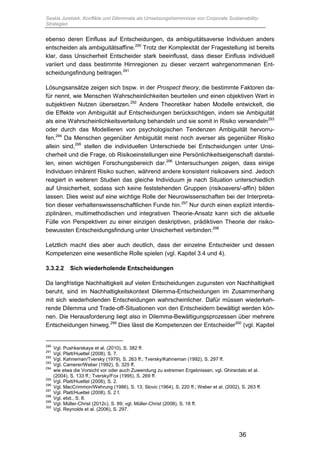 Saskia Juretzek, Konflikte und Dilemmata als Umsetzungshemmnisse von Corporate Sustainability-
Strategien
36
ebenso deren Einfluss auf Entscheidungen, da ambiguitätsaverse Individuen anders
entscheiden als ambiguitätsaffine.290
Trotz der Komplexität der Fragestellung ist bereits
klar, dass Unsicherheit Entscheider stark beeinflusst, dass dieser Einfluss individuell
variiert und dass bestimmte Hirnregionen zu dieser verzerrt wahrgenommenen Ent-
scheidungsfindung beitragen.291
Lösungsansätze zeigen sich bspw. in der Prospect theory, die bestimmte Faktoren da-
für nennt, wie Menschen Wahrscheinlichkeiten beurteilen und einen objektiven Wert in
subjektiven Nutzen übersetzen.292
Andere Theoretiker haben Modelle entwickelt, die
die Effekte von Ambiguität auf Entscheidungen berücksichtigen, indem sie Ambiguität
als eine Wahrscheinlichkeitsverteilung behandeln und sie somit in Risiko verwandeln293
oder durch das Modellieren von psychologischen Tendenzen Ambiguität hervorru-
fen.294
Da Menschen gegenüber Ambiguität meist noch averser als gegenüber Risiko
allein sind,295
stellen die individuellen Unterschiede bei Entscheidungen unter Unsi-
cherheit und die Frage, ob Risikoeinstellungen eine Persönlichkeitseigenschaft darstel-
len, einen wichtigen Forschungsbereich dar.296
Untersuchungen zeigen, dass einige
Individuen inhärent Risiko suchen, während andere konsistent risikoavers sind. Jedoch
reagiert in weiteren Studien das gleiche Individuum je nach Situation unterschiedlich
auf Unsicherheit, sodass sich keine feststehenden Gruppen (risikoavers/-affin) bilden
lassen. Dies weist auf eine wichtige Rolle der Neurowissenschaften bei der Interpreta-
tion dieser verhaltenswissenschaftlichen Funde hin.297
Nur durch einen explizit interdis-
ziplinären, multimethodischen und integrativen Theorie-Ansatz kann sich die aktuelle
Fülle von Perspektiven zu einer einzigen deskriptiven, prädiktiven Theorie der risiko-
bewussten Entscheidungsfindung unter Unsicherheit verbinden.298
Letztlich macht dies aber auch deutlich, dass der einzelne Entscheider und dessen
Kompetenzen eine wesentliche Rolle spielen (vgl. Kapitel 3.4 und 4).
3.3.2.2 Sich wiederholende Entscheidungen
Da langfristige Nachhaltigkeit auf vielen Entscheidungen zugunsten von Nachhaltigkeit
beruht, sind im Nachhaltigkeitskontext Dilemma-Entscheidungen im Zusammenhang
mit sich wiederholenden Entscheidungen wahrscheinlicher. Dafür müssen wiederkeh-
rende Dilemma und Trade-off-Situationen von den Entscheidern bewältigt werden kön-
nen. Die Herausforderung liegt also in Dilemma-Bewältigungsprozessen über mehrere
Entscheidungen hinweg.299
Dies lässt die Kompetenzen der Entscheider300
(vgl. Kapitel
290
Vgl. Pushkarskaya et al. (2010), S. 382 ff.
291
Vgl. Platt/Huettel (2008), S. 7.
292
Vgl. Kahneman/Tversky (1979), S. 263 ff.; Tversky/Kahneman (1992), S. 297 ff.
293
Vgl. Camerer/Weber (1992), S. 325 ff.
294
wie etwa die Vorsicht vor oder auch Zuwendung zu extremen Ergebnissen, vgl. Ghirardato et al.
(2004), S. 133 ff.; Tversky/Fox (1995), S. 269 ff.
295
Vgl. Platt/Huettel (2008), S. 2.
296
Vgl. MacCrimmon/Wehrung (1986), S. 13; Slovic (1964), S. 220 ff.; Weber et al. (2002), S. 263 ff.
297
Vgl. Platt/Huettel (2008), S. 2 f.
298
Vgl. ebd., S. 8.
299
Vgl. Müller-Christ (2012c), S. 89; vgl. Müller-Christ (2008), S. 18 ff.
300
Vgl. Reynolds et al. (2006), S. 297.
 