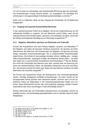 Saskia Juretzek, Konflikte und Dilemmata als Umsetzungshemmnisse von Corporate Sustainability-
Strategien
37
3.4 und 4) sowie ein individuelles oder institutionelles Monitoring über die verschiede-
nen Entscheidungen hinweg relevant werden, um vergangene und zukünftige Ent-
scheidungen in der gegenwärtigen Entscheidung berücksichtigen zu können.301
Daher wird im Folgenden näher auf den Umgang der Entscheider mit CS-Dilemmata
eingegangen.
3.4 Umgang mit Corporate Sustainability-Dilemmata
In der unternehmerischen Praxis ist es alltäglich, die bei der Implementierung von CS
auftretenden Konflikte zu umgehen. Da sich Menschen unwohl fühlen, wenn sie auf
widersprüchliche Sachverhalte stoßen, ignorieren und verdrängen sie diese. Somit wird
der oftmals anstrengenden Bewältigung von Dilemmata ausgewichen.302
3.4.1 Negation, Abstraktion, Ignoranz von Dilemmata und Trade-offs
Formen des Ausweichens sind nach Pankau Negation, Ignoranz und Abstraktion.303
Die Negation wird dabei als bewusste Handlung bezeichnet, die Ignoranz als Nicht-
Wahrnehmen des Dilemmas. Die Auswirkungen von Negation und Ignoranz sind lang-
fristige, destruktive Auseinandersetzungen, die zu eingeschränkter Entscheidungsfä-
higkeit führen. Die Gründe für das jeweilige Verhalten können vielfältig sein – mangel-
hafte Analysemethoden, vergangene Erfolge, die wiederholt werden sollen – vor allem
aber liegen sie in unzureichenden Kompetenzen des Entscheiders.304
Bei der Abstrak-
tion nimmt der Entscheider das Dilemma zwar wahr, ignoriert aber die Spannung zwi-
schen den widersprüchlichen Zielen. Als Abstraktion bezeichnet man auch eine Situa-
tion, die bewusst unscharf formuliert wird. Dabei wird das Dilemma verdeckt und beide
Alternativen als erreichbar dargestellt.305
Die Formen des Ausweichens lassen die Widersprüche nicht entscheidungsrelevant
werden. Wichtige strategische konfliktäre Entscheidungen, die bspw. bereits auf der
konzeptionellen Ebene ignoriert oder abstrahiert werden, kommen dann auf der be-
trieblichen Ebene als Gegensätze in den Entscheidungsprämissen wieder zum Vor-
schein. Diese Widersprüche können also nicht langfristig umgangen, sondern müssen
systematisch über einen (kurzfristigen) Trade-off bewältigt werden.306
Werden Dilemmata also vom Entscheider wahrgenommen und akzeptiert, können sie
bewältigt werden. Auf die Bewältigungsmöglichkeiten wird im nächsten Abschnitt näher
eingegangen.
301
Vgl. Müller-Christ (2012), S. 89; Müller-Christ (2008), S. 18 ff.
302
Vgl. Müller-Christ (2010), S. 244.
303
Vgl. Pankau (2002), S. 63.
304
Vgl. Grimm (1999), S. 40 ff.
305
Vgl. ebd., S. 128.
306
Vgl. Müller-Christ (2008), S. 23; Müller-Christ (2010), S. 244 ff.
 