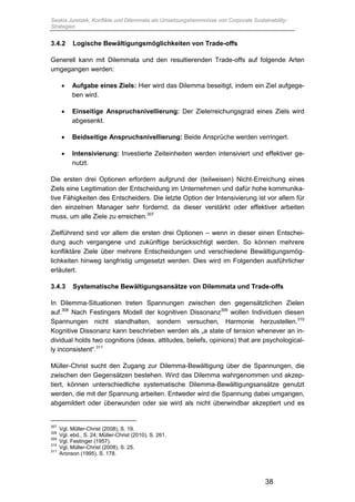 Saskia Juretzek, Konflikte und Dilemmata als Umsetzungshemmnisse von Corporate Sustainability-
Strategien
38
3.4.2 Logische Bewältigungsmöglichkeiten von Trade-offs
Generell kann mit Dilemmata und den resultierenden Trade-offs auf folgende Arten
umgegangen werden:
 Aufgabe eines Ziels: Hier wird das Dilemma beseitigt, indem ein Ziel aufgege-
ben wird.
 Einseitige Anspruchsnivellierung: Der Zielerreichungsgrad eines Ziels wird
abgesenkt.
 Beidseitige Anspruchsnivellierung: Beide Ansprüche werden verringert.
 Intensivierung: Investierte Zeiteinheiten werden intensiviert und effektiver ge-
nutzt.
Die ersten drei Optionen erfordern aufgrund der (teilweisen) Nicht-Erreichung eines
Ziels eine Legitimation der Entscheidung im Unternehmen und dafür hohe kommunika-
tive Fähigkeiten des Entscheiders. Die letzte Option der Intensivierung ist vor allem für
den einzelnen Manager sehr fordernd, da dieser verstärkt oder effektiver arbeiten
muss, um alle Ziele zu erreichen.307
Zielführend sind vor allem die ersten drei Optionen – wenn in dieser einen Entschei-
dung auch vergangene und zukünftige berücksichtigt werden. So können mehrere
konfliktäre Ziele über mehrere Entscheidungen und verschiedene Bewältigungsmög-
lichkeiten hinweg langfristig umgesetzt werden. Dies wird im Folgenden ausführlicher
erläutert.
3.4.3 Systematische Bewältigungsansätze von Dilemmata und Trade-offs
In Dilemma-Situationen treten Spannungen zwischen den gegensätzlichen Zielen
auf.308
Nach Festingers Modell der kognitiven Dissonanz309
wollen Individuen diesen
Spannungen nicht standhalten, sondern versuchen, Harmonie herzustellen.310
Kognitive Dissonanz kann beschrieben werden als „a state of tension whenever an in-
dividual holds two cognitions (ideas, attitudes, beliefs, opinions) that are psychological-
ly inconsistent“.311
Müller-Christ sucht den Zugang zur Dilemma-Bewältigung über die Spannungen, die
zwischen den Gegensätzen bestehen. Wird das Dilemma wahrgenommen und akzep-
tiert, können unterschiedliche systematische Dilemma-Bewältigungsansätze genutzt
werden, die mit der Spannung arbeiten. Entweder wird die Spannung dabei umgangen,
abgemildert oder überwunden oder sie wird als nicht überwindbar akzeptiert und es
307
Vgl. Müller-Christ (2008), S. 19.
308
Vgl. ebd., S. 24; Müller-Christ (2010), S. 261.
309
Vgl. Festinger (1957).
310
Vgl. Müller-Christ (2008), S. 25.
311
Aronson (1995), S. 178.
 