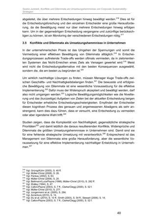 Saskia Juretzek, Konflikte und Dilemmata als Umsetzungshemmnisse von Corporate Sustainability-
Strategien
40
abgeleitet, die über mehrere Entscheidungen hinweg bewältigt werden.316
Dies ist für
die Entscheidungsforschung und den einzelnen Entscheider eine große Herausforde-
rung, da die Bewältigung meist nur über mehrere Entscheidungen hinweg erfolgen
kann. Um in der gegenwärtigen Entscheidung vergangene und zukünftige berücksich-
tigen zu können, ist ein Monitoring der verschiedenen Entscheidungen nötig.317
3.5 Konflikte und Dilemmata als Umsetzungshemmnisse in Unternehmen
In der unternehmerischen Praxis ist das Umgehen der Spannungen und somit die
Vermeidung einer effektiven Bewältigung von Dilemmata alltäglich.318
In Entschei-
dungsprozessen auftretende Trade-offs werden oftmals vermieden, da in zielorientier-
ten Systemen das Nicht-Erreichen eines Ziels als Versagen gewertet wird.319
Meist
wird nicht die Entscheidungsalternative mit den besten Konsequenzen ausgewählt,
sondern die, die am besten zu begründen ist.320
Um wirklich nachhaltige Lösungen zu finden, müssen Manager kluge Trade-offs zwi-
schen Geschäfts- und Nachhaltigkeitsbelangen finden.321
Die bewusste und erfolgrei-
che Bewältigung von Dilemmata ist eine wesentliche Voraussetzung für die effektive
Implementierung.322
Dafür muss der Widerspruch akzeptiert und bewältigt werden, darf
also nicht umgangen werden.323
Logische Bewältigungsmöglichkeiten wie die Nivellie-
rung und das (kurzzeitige) Aufgeben von Zielen bei der aktuellen Entscheidung bergen
für Entscheider erhebliche Entscheidungsschwierigkeiten. Empfindet der Entscheider
diesen kognitiven Prozess des genauen und angemessenen Abwägens als sehr an-
strengend, kann dies dazu führen, dass er versucht, eine Entscheidung zu vermeiden
oder aber irgendeine Wahl trifft.324
Studien zeigen, dass die Komplexität von Nachhaltigkeit, gegensätzliche strategische
Prioritäten325
und damit letztlich die daraus resultierenden Konflikte, Widersprüche und
Dilemmata die größten Umsetzungshemmnisse in Unternehmen sind. Damit sind sie
für eine fehlende strategische Umsetzung mit verantwortlich.326
Entsprechend ist das
Management von Dilemmata eine große Herausforderung, aber die wesentliche Vo-
raussetzung für eine effektive Implementierung nachhaltiger Entwicklung in Unterneh-
men.327
316
Vgl. Grünig/Kühn (2005), S. 49 ff.
317
Vgl. Müller-Christ (2008), S. 26.
318
Vgl. Pankau (2002), S. 63.
319
Vgl. Müller-Christ (2008), S. 20.
320
Vgl. Bettmann/Luce/Payne (1998); Müller-Christ (2010), S. 282 ff.
321
Vgl. Walley (1994), S. 47.
322
Vgl. Calton/Payne (2003), S. 7 ff.; Clarke/Clegg (2000), S. 52 f.
323
Vgl. Müller-Christ (2010), S. 277.
324
Vgl. Jungermann et al. (2005), S. 284.
325
Vgl. Accenture (2010), S. 14.
326
Vgl. Du et al. (2010), S. 10 ff.; Smith (2003), S. 54 ff.; Stewart (2006), S. 14.
327
Vgl. Calton/Payne (2003), S. 7 ff.; Clarke/Clegg (2000), S. 52 f.
 