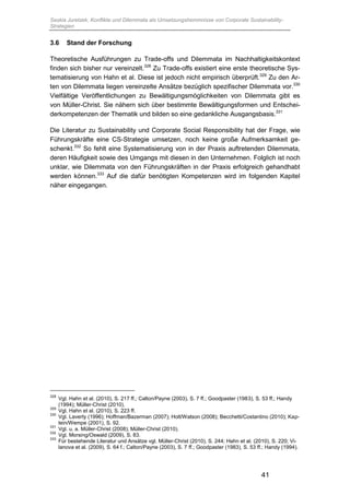 Saskia Juretzek, Konflikte und Dilemmata als Umsetzungshemmnisse von Corporate Sustainability-
Strategien
41
3.6 Stand der Forschung
Theoretische Ausführungen zu Trade-offs und Dilemmata im Nachhaltigkeitskontext
finden sich bisher nur vereinzelt.328
Zu Trade-offs existiert eine erste theoretische Sys-
tematisierung von Hahn et al. Diese ist jedoch nicht empirisch überprüft.329
Zu den Ar-
ten von Dilemmata liegen vereinzelte Ansätze bezüglich spezifischer Dilemmata vor.330
Vielfältige Veröffentlichungen zu Bewältigungsmöglichkeiten von Dilemmata gibt es
von Müller-Christ. Sie nähern sich über bestimmte Bewältigungsformen und Entschei-
derkompetenzen der Thematik und bilden so eine gedankliche Ausgangsbasis.331
Die Literatur zu Sustainability und Corporate Social Responsibility hat der Frage, wie
Führungskräfte eine CS-Strategie umsetzen, noch keine große Aufmerksamkeit ge-
schenkt.332
So fehlt eine Systematisierung von in der Praxis auftretenden Dilemmata,
deren Häufigkeit sowie des Umgangs mit diesen in den Unternehmen. Folglich ist noch
unklar, wie Dilemmata von den Führungskräften in der Praxis erfolgreich gehandhabt
werden können.333
Auf die dafür benötigten Kompetenzen wird im folgenden Kapitel
näher eingegangen.
328
Vgl. Hahn et al. (2010), S. 217 ff.; Calton/Payne (2003), S. 7 ff.; Goodpaster (1983), S. 53 ff.; Handy
(1994); Müller-Christ (2010).
329
Vgl. Hahn et al. (2010), S. 223 ff.
330
Vgl. Laverty (1996); Hoffman/Bazerman (2007); Holt/Watson (2008); Becchetti/Costantino (2010); Kap-
tein/Wempe (2001), S. 92.
331
Vgl. u. a. Müller-Christ (2008); Müller-Christ (2010).
332
Vgl. Morsing/Oswald (2009), S. 83.
333
Für bestehende Literatur und Ansätze vgl. Müller-Christ (2010), S. 244; Hahn et al. (2010), S. 220; Vi-
lanova et al. (2009), S. 64 f.; Calton/Payne (2003), S. 7 ff.; Goodpaster (1983), S. 53 ff.; Handy (1994).
 
