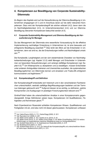 Saskia Juretzek, Kompetenzen zur Bewältigung von Corporate Sustainability-Dilemmata
42
4. Kompetenzen zur Bewältigung von Corporate Sustainability-
Dilemmata
Zu Beginn des Kapitels wird auf die Herausforderung der Dilemma-Bewältigung in Un-
ternehmen eingegangen (4.1) und im Anschluss daran auf die dafür relevanten Kom-
petenzen. Dazu wird der Kompetenzbegriff als solcher erläutert (4.2), bevor dann die
im Nachhaltigkeitskontext (4.3), im Unternehmenskontext (4.4) und zur Dilemma-
Bewältigung relevanten Kompetenzen beleuchtet werden (4.5).
4.1 Corporate Sustainability-Management und Dilemma-Bewältigung als Her-
ausforderung für Manager
Da das Management der Dilemmata eine wesentliche Voraussetzung für die effektive
Implementierung nachhaltiger Entwicklung in Unternehmen ist, ist eine bewusste und
erfolgreiche Bewältigung essentiell.334
Dies lenkt den Blick auf die Entscheider in Un-
ternehmen, denn sie sind es, die die Entscheidungen treffen und Nachhaltigkeit umset-
zen.335
Die Komplexität, Langfristigkeit und der sich wiederholende Charakter von Nachhaltig-
keitsentscheidungen (vgl. Kapitel 3.3.2) stellt Manager und Entscheider in Unterneh-
men vor besondere Herausforderungen und verlangt vielfältige Kompetenzen (vgl. Ka-
pitel 4.5).336
Um Widersprüche zu akzeptieren und zu bewältigen, müssen Entscheider
unter anderem Ambiguitäten tolerieren und Unerreichtes aushalten, die systematischen
Bewältigungsformen von Dilemmata kennen und einsetzen und Trade-offs erfolgreich
kommunizieren und legitimieren.337
4.2 Kompetenzbegriff und Definition
Der Kompetenzbegriff entwickelte sich historisch und in den verschiedenen Fachberei-
chen unterschiedlich, weshalb vielfältige Begriffsauslegungen bestehen und der Termi-
nus heterogen gebraucht wird.338
Aufgrund dessen ist es wichtig, zu definieren, welche
Komponenten und Auslegungen im jeweiligen Forschungskontext relevant sind.339
Grothe/Fröbel haben die unterschiedlichen Ansätze in einer Kompetenzmatrix gegen-
übergestellt. Einige Definitionen setzen bspw. Kompetenzen mit Qualifikationen, Fä-
higkeiten und Kenntnissen gleich.340
Nach Erpenbeck/von Rosenstiel schließen Kompetenzen Wissen, Qualifikationen und
Fertigkeiten mit ein, sind also nicht mit diesen gleichzusetzen. Kompetenzen umfassen
334
Vgl. Calton/Payne (2003), S. 7 ff.; Clarke/Clegg (2000), S. 52 f.
335
Vgl. Reynolds et al. (2006), S. 297.
336
Vgl. Müller-Christ (2008), S. 18 f.; Epstein et al. (2010), S. 43.
337
Vgl. Müller-Christ (2010), S. 277; Müller-Christ (2008), S. 26; Müller-Christ/Weßling (2007) für weitere
Ausführungen zur systematischen kognitiven Bewältigung sowie zur Ambiguitätstoleranz.
338
Vgl. Grothe/Fröbel (2010), S. 15; Erpenbeck/von Rosenstiel (2003), S. IX ff.
339
Vgl. Muellerbuchhof (2007), S. 154 ff.
340
Vgl. Grothe/Fröbel (2010), S. 15 ff.; Zur Herkunft des Kompetenzbegriffs und unterschiedlichen Model-
len siehe bspw. Muellerbuchhof (2007), S. 15 ff.
 