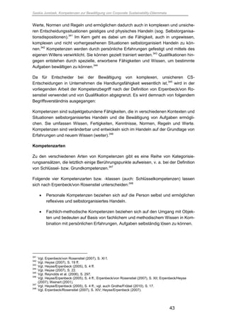 Saskia Juretzek, Kompetenzen zur Bewältigung von Corporate Sustainability-Dilemmata
43
Werte, Normen und Regeln und ermöglichen dadurch auch in komplexen und unsiche-
ren Entscheidungssituationen geistiges und physisches Handeln (sog. Selbstorganisa-
tionsdispositionen).341
Im Kern geht es dabei um die Fähigkeit, auch in ungewissen,
komplexen und nicht vorhergesehenen Situationen selbstorganisiert Handeln zu kön-
nen.342
Kompetenzen werden durch persönliche Erfahrungen gefestigt und mittels des
eigenen Willens verwirklicht. Sie können gezielt trainiert werden.343
Qualifikationen hin-
gegen entstehen durch spezielle, erworbene Fähigkeiten und Wissen, um bestimmte
Aufgaben bewältigen zu können.344
Da für Entscheider bei der Bewältigung von komplexen, unsicheren CS-
Entscheidungen in Unternehmen die Handlungsfähigkeit wesentlich ist,345
wird in der
vorliegenden Arbeit der Kompetenzbegriff nach der Definition von Erpenbeck/von Ro-
senstiel verwendet und von Qualifikation abgegrenzt. Es wird demnach von folgendem
Begriffsverständnis ausgegangen:
Kompetenzen sind subjektgebundene Fähigkeiten, die in verschiedenen Kontexten und
Situationen selbstorganisiertes Handeln und die Bewältigung von Aufgaben ermögli-
chen. Sie umfassen Wissen, Fertigkeiten, Kenntnisse, Normen, Regeln und Werte.
Kompetenzen sind veränderbar und entwickeln sich im Handeln auf der Grundlage von
Erfahrungen und neuem Wissen (weiter).346
Kompetenzarten
Zu den verschiedenen Arten von Kompetenzen gibt es eine Reihe von Kategorisie-
rungsansätzen, die letztlich einige Berührungspunkte aufweisen, v. a. bei der Definition
von Schlüssel- bzw. Grundkompetenzen.347
Folgende vier Kompetenzarten bzw. -klassen (auch: Schlüsselkompetenzen) lassen
sich nach Erpenbeck/von Rosenstiel unterscheiden:348
 Personale Kompetenzen beziehen sich auf die Person selbst und ermöglichen
reflexives und selbstorganisiertes Handeln.
 Fachlich-methodische Kompetenzen beziehen sich auf den Umgang mit Objek-
ten und bedeuten auf Basis von fachlichem und methodischem Wissen in Kom-
bination mit persönlichen Erfahrungen, Aufgaben selbständig lösen zu können.
341
Vgl. Erpenbeck/von Rosenstiel (2007), S. XI f.
342
Vgl. Heyse (2007), S. 19 ff.
343
Vgl. Heyse/Erpenbeck (2005), S. 4 ff.
344
Vgl. Heyse (2007), S. 22.
345
Vgl. Reynolds et al. (2006), S. 297.
346
Vgl. Heyse/Erpenbeck (2005), S. 4 ff.; Erpenbeck/von Rosenstiel (2007), S. XII; Erpenbeck/Heyse
(2007); Weinert (2001).
347
Vgl. Heyse/Erpenbeck (2005), S. 4 ff.; vgl. auch Grothe/Fröbel (2010), S. 17.
348
Vgl. Erpenbeck/Rosenstiel (2007), S. XIV; Heyse/Erpenbeck (2007).
 