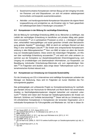 Saskia Juretzek, Kompetenzen zur Bewältigung von Corporate Sustainability-Dilemmata
44
 Sozial-kommunikative Kompetenzen nehmen Bezug auf den Umgang mit ande-
ren Personen und sind Dispositionen, um sich mit anderen selbstorganisiert
kommunikativ und kooperativ auseinanderzusetzen.
 Aktivitäts- und handlungsorientierte Kompetenzen fokussieren die eigene Hand-
lungsausführung und ermöglichen es, als Einzelner oder im Team gesamtheit-
lich selbstorganisiert Ziele in Handlungen umzusetzen.349
4.3 Kompetenzen in der Bildung für nachhaltige Entwicklung
Ziel der Bildung für nachhaltige Entwicklung (BNE) ist es, Menschen zu befähigen, das
Leitbild der nachhaltigen Entwicklung im beruflichen und privaten Alltag aktiv gestal-
tend umzusetzen,350
um in partizipativen Prozessen zu einer „[…] ökologisch verträgli-
chen, wirtschaftlich leistungsfähigen und sozial gerechten Umwelt unter Berücksichti-
gung globaler Aspekte“351
beizutragen. BNE ist damit ein wichtiges Element auf dem
Weg in eine nachhaltigere Zukunft.352
Sie fordert eine entsprechende Kompetenzent-
wicklung in allen Bildungsbereichen.353
Kern von BNE ist dabei vor allem die Vermitt-
lung von Gestaltungskompetenz. Diese vereint die notwendigen Fähigkeiten, um Wis-
sen über nachhaltige Entwicklung anzuwenden,354
und setzt sich unter anderem zu-
sammen aus der Kompetenz zur disziplinübergreifenden Erkenntnisgewinnung, zum
Umgang mit unvollständigen und überkomplexen Informationen, zur Kooperation, zur
Bewältigung individueller Entscheidungs-Dilemmata und zum eigenständigen Han-
deln.355
Im Folgenden wird deutlich, dass einige dieser Teilkompetenzen auch im un-
ternehmerischen Kontext relevant sind.
4.4 Kompetenzen zur Umsetzung von Corporate Sustainability
Für die Umsetzung von CS in Unternehmen sind vielfältige Kompetenzen aufseiten der
Manager von Bedeutung. Dazu wird im Folgenden ein kurzer Überblick des For-
schungsstands gegeben.
Das großangelegte und umfassende Projekt zur Kompetenzentwicklung für nachhalti-
ges Handeln (Kona) der Hochschule für Wirtschaft und Recht Berlin hat verschiedene
Ansätze zu Nachhaltigkeitskompetenzen integriert betrachtet und empirisch unter-
sucht.356
Hierbei wird neben dem Konzept der Gestaltungskompetenz der Ansatz von
Klemisch, Schlömer und Tenfelde berücksichtigt.357
Dieser teilt die zur Umsetzung von
CS erforderlichen Kompetenzen in Kompetenzen der lernenden Organisation und in
individuelle Kompetenzen für Führungskräfte und Mitarbeiter ein. Auf der in dieser Ar-
349
Vgl. Heyse (2007), S. 15 ff.; Heyse (2010), S. 81.
350
Vgl. Grothe/Fröbel (2010), S. 10; Michelsen et al. (2011), S. 14.
351
BMBF (2002), S. 4.
352
Vgl. Vare/Scott (2007), S. 191 f.; vgl. dazu auch Michelsen et al. (2011), S. 14 f.
353
Vgl. Grothe/Fröbel (2010), S. 10.
354
Vgl. BMBF (2013), S. 3.
355
Vgl. de Haan et al. (2008), S. 183 ff. Für weitere Ausführungen zur Gestaltungskompetenz vgl. ebd., S.
8.
356
Vgl. Grothe/Fröbel (2011), S. 78.
357
Vgl. ebd.
 