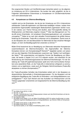 Saskia Juretzek, Kompetenzen zur Bewältigung von Corporate Sustainability-Dilemmata
47
Die vorgenannten Studien und Veröffentlichungen betrachten jedoch nur die allgemei-
ne Umsetzung von CS in Unternehmen. Sie wurden hier aber aufgeführt, da die im
Folgenden beschriebenen Erkenntnisse zu Kompetenzen im CS-Dilemmata-Kontext
noch recht überschaubar sind.
4.5 Kompetenzen zur Dilemma-Bewältigung
Letztlich sind es die Entscheider, die die bei der Umsetzung von CS in Unternehmen
auftretenden Trade-offs legitimieren und Dilemmata bewältigen müssen, sodass ihren
persönlichen Eigenschaften diesbezüglich Bedeutsamkeit zugemessen werden muss.
In der Literatur zum Thema Führung wird deutlich, dass Führungskräfte ständig mit
Widersprüchen und Dilemmata umgehen müssen.369
Über das Management von Tra-
de-offs lernen Entscheider, mit komplexen Entscheidungssituationen und -prozessen
umzugehen.370
Dabei ist es nach dem aktuellen Forschungsstand die größte Heraus-
forderung für Entscheider, Trade-offs zu erkennen und zu akzeptieren. Zuerst muss al-
so die Akzeptanz der und das Bewusstsein für Dilemmata bei dem einzelnen Manager
steigen, um dann die Bewältigungsformen anwenden zu können.371
Müller-Christ bezeichnet die zur Bewältigung von Dilemmata relevanten Kompetenzen
zusammenfassend als Dilemma-Kompetenz. Die Eigenschaften der Dilemma-
Kompetenz können vom Kompetenzbegriff Weinerts372
abgeleitet werden und setzen
sich aus den folgenden (Teil-)Kompetenzen zusammen (vgl. Tabelle 4 auf nachfolgen-
der Seite).373
Die systematischen und logischen Formen der Bewältigung von Dilem-
mata, die bereits in Kapitel 3.4.2 und 3.4.3 erläutert wurden, sind wesentlich für die
Strukturierung der Entscheidungsprozesse bei Dilemma-Entscheidungen. Für die Ge-
staltung der Trade-off-Legitimationsprozesse spielt eine hohe kommunikative Kompe-
tenz eine wesentliche Rolle, um die Trade-offs in Unternehmen erfolgreich zu kommu-
nizieren und zu legitimieren, sowie auch die Fähigkeit, Nicht-Erreichbares (Trade-offs)
akzeptieren zu können (Kompensation).374
Ein Trade-off-sensibles Verhalten des Entscheiders äußert sich in der Akzeptanz wi-
dersprüchlicher Sachverhalte in Entscheidungsprozessen. Für die Akzeptanz und die
erfolgreiche Bewältigung des Trade-offs ist Ambivalenz- und Ambiguitätstoleranz aus-
schlaggebend.375
Auch nach Weinert sind das Aushalten von Widersprüchen und die
Toleranz gegenüber Unsicherheit und Ungewissheit für die Dilemma-Bewältigung rele-
vant.376
369
Vgl. Müller-Christ (2010), S. 284 f.
370
Vgl. ebd., S. 283.
371
Vgl. ebd., Herausforderung: In den Erfolgsausweisen müssen auch das Nicht-Erreichbare und das be-
wusst Ausgeschlossene vorkommen.
372
Vgl. Weinert (1999).
373
Vgl. Müller-Christ (2008), S. 20; vgl. Müller-Christ/Weßling (2007) für weitere Ausführungen zur syste-
matischen kognitiven Bewältigung sowie zur Ambiguitätstoleranz; vgl. Weinert (1999) zur Kompensati-
on.
374
Vgl. Müller-Christ (2010), S. 285; Weinert (1999).
375
Vgl. Müller-Christ (2010), S. 285 ff.
376
Vgl. Weinert (2004), S. 537; Müller-Christ/Weßling (2007), S.184.
 