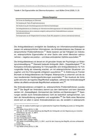 Saskia Juretzek, Kompetenzen zur Bewältigung von Corporate Sustainability-Dilemmata
48
Tabelle 4: Die Eigenschaften der Dilemma-Kompetenz - nach Müller-Christ (2008), S. 20.
Die Ambiguitätstoleranz ermöglicht die Gestaltung von Informationsverarbeitungspro-
zessen mit widersprüchlichen Informationen, die Ambivalenztoleranz das Zulassen wi-
dersprüchlicher Problemdefinitionen.377
Beide basieren auf der Fähigkeit von Individu-
en, widersprüchliche Eigenschaften an einer Sache oder einem Menschen wahrzu-
nehmen – negative wie positive – und diese ambivalenten Gefühle auszuhalten.378
Die Ambiguitätstoleranz ist derzeit ein oft genutzter Ansatz der Psychologie zur Wider-
spruchsbewältigung.379
Übersetzt bedeutet Ambiguität „Mehr-, Doppeldeutigkeit“.380
Im
Kompetenz-Anforderungskatalog für Führungskräfte wird Ambiguitätstoleranz für Füh-
rungskräfte häufig als notwendig erachtet, um mit widersprüchlichen Situationen um-
zugehen und ihre Führungsrolle erfolgreich auszuführen.381
In Anlehnung an Frenkel-
Brunswik ist Ambiguitätstoleranz die Fähigkeit, Widersprüche zu erkennen und die da-
raus resultierenden Handlungsanforderungen auszuhalten.382
Der Ausdruck der Ambi-
guität wird eher als kognitive Begrifflichkeit aufgefasst, während der Ambivalenzbegriff
stärker als affektiv-emotionale Begrifflichkeit verstanden wird.383
Die Ambivalenztoleranz ermöglicht es, widersprüchliche Problemdefinitionen zuzulas-
sen.384
Der Begriff der Ambivalenz stammt aus dem lateinischen und kann übersetzt
werden mit: „Zwiespältigkeit, Zerrissenheit (der Gefühle und Bestrebungen)“.385
Span-
nungen werden durch Ambivalenztoleranz nicht als bedrohlich wahrgenommen, son-
dern als Herausforderung angesehen und ausgehalten.386
Die Reife eines Menschen
drückt sich vor allem in seiner Ambivalenztoleranz aus, die verstärkt in widersprüchli-
377
Vgl. ebd. für weitere Ausführungen zur systematischen kognitiven Bewältigung sowie zur Ambiguitäts-
toleranz.
378
Vgl. Müller-Christ (2010), S. 296.
379
Vgl. ebd., S. 287. Für eine Herleitung des Begriffs der Ambiguität und der Abgrenzung zur Unsicher-
heitstoleranz vgl. ebd., S. 288 ff.
380
Duden (2001), S. 55.
381
Vgl. Schettgen (1993).
382
Vgl. Frenkel-Brunswik (1949).
383
Vgl. Reis (1997); Jaeggi (1993).
384
Vgl. Müller-Christ/Weßling (2007), S. 294 f.; auch für den Ursprung des Begriffs und eine umfassende
Erklärung.
385
Duden (2001), S. 56.
386
Vgl. Müller-Christ (2010), S. 296.
 
