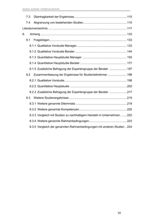 Saskia Juretzek, Inhaltsverzeichnis
VI
7.3 Übertragbarkeit der Ergebnisse................................................................115
7.4 Abgrenzung von bestehenden Studien.....................................................115
Literaturverzeichnis................................................................................................117
8. Anhang.........................................................................................................133
8.1 Fragebögen..............................................................................................133
8.1.1 Qualitative Vorstudie Manager.............................................................133
8.1.2 Qualitative Vorstudie Berater...............................................................144
8.1.3 Quantitative Hauptstudie Manager ......................................................155
8.1.4 Quantitative Hauptstudie Berater.........................................................177
8.1.5 Zusätzliche Befragung der Expertengruppe der Berater .....................197
8.2 Zusammenfassung der Ergebnisse für Studienteilnehmer .......................198
8.2.1 Qualitative Vorstudie............................................................................198
8.2.2 Quantitative Hauptstudie .....................................................................202
8.2.3 Zusätzliche Befragung der Expertengruppe der Berater .....................217
8.3 Weitere Studienergebnisse ......................................................................219
8.3.1 Weitere genannte Dilemmata ..............................................................219
8.3.2 Weitere genannte Kompetenzen..........................................................220
8.3.3 Vergleich mit Studien zu nachhaltigem Handeln in Unternehmen........222
8.3.4 Weitere genannte Rahmenbedingungen..............................................223
8.3.5 Vergleich der genannten Rahmenbedingungen mit anderen Studien ..224
 