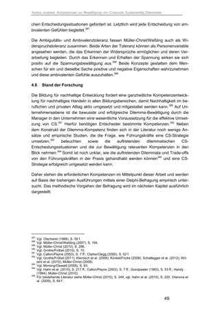 Saskia Juretzek, Kompetenzen zur Bewältigung von Corporate Sustainability-Dilemmata
49
chen Entscheidungssituationen gefordert ist. Letztlich wird jede Entscheidung von am-
bivalenten Gefühlen begleitet.387
Die Ambiguitäts- und Ambivalenztoleranz fassen Müller-Christ/Weßling auch als Wi-
derspruchstoleranz zusammen. Beide Arten der Toleranz können als Personenvariable
angesehen werden, die das Erkennen der Widersprüche ermöglichen und deren Ver-
arbeitung begleiten. Durch das Erkennen und Erhalten der Spannung wirken sie sich
positiv auf die Spannungsbewältigung aus.388
Beide Konzepte gestatten dem Men-
schen für ein und dieselbe Sache positive und negative Eigenschaften wahrzunehmen
und diese ambivalenten Gefühle auszuhalten.389
4.6 Stand der Forschung
Die Bildung für nachhaltige Entwicklung fordert eine ganzheitliche Kompetenzentwick-
lung für nachhaltiges Handeln in allen Bildungsbereichen, damit Nachhaltigkeit im be-
ruflichen und privaten Alltag aktiv umgesetzt und mitgestaltet werden kann.390
Auf Un-
ternehmensebene ist die bewusste und erfolgreiche Dilemma-Bewältigung durch die
Manager in den Unternehmen eine wesentliche Voraussetzung für die effektive Umset-
zung von CS.391
Hierfür benötigen Entscheider bestimmte Kompetenzen.392
Neben
dem Konstrukt der Dilemma-Kompetenz finden sich in der Literatur noch wenige An-
sätze und empirische Studien, die die Frage, wie Führungskräfte eine CS-Strategie
umsetzen,393
beleuchten sowie die auftretenden dilemmatischen CS-
Entscheidungssituationen und die zur Bewältigung relevanten Kompetenzen in den
Blick nehmen.394
Somit ist noch unklar, wie die auftretenden Dilemmata und Trade-offs
von den Führungskräften in der Praxis gehandhabt werden können395
und eine CS-
Strategie erfolgreich umgesetzt werden kann.
Daher stehen die erforderlichen Kompetenzen im Mittelpunkt dieser Arbeit und werden
auf Basis der bisherigen Ausführungen mittels einer Delphi-Befragung empirisch unter-
sucht. Das methodische Vorgehen der Befragung wird im nächsten Kapitel ausführlich
dargestellt.
387
Vgl. Otscheret (1988), S. 59 f.
388
Vgl. Müller-Christ/Weßling (2007), S. 194.
389
Vgl. Müller-Christ (2010), S. 296.
390
Vgl. Grothe/Fröbel (2010), S. 10.
391
Vgl. Calton/Payne (2003), S. 7 ff.; Clarke/Clegg (2000), S. 52 f.
392
Vgl. Grothe/Fröbel (2011); Klemisch et al. (2008); Künkel/Fricke (2008); Schaltegger et al. (2012); Wil-
lard et al. (2010); Müller-Christ (2008).
393
Vgl. Morsing/Oswald (2009), S. 83.
394
Vgl. Hahn et al. (2010), S. 217 ff.; Calton/Payne (2003), S. 7 ff.; Goodpaster (1983), S. 53 ff.; Handy
(1994); Müller-Christ (2010).
395
Für bestehende Literatur siehe Müller-Christ (2010), S. 244; vgl. Hahn et al. (2010), S. 220; Vilanova et
al. (2009), S. 64 f.
 