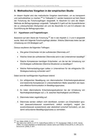 Saskia Juretzek, Methodisches Vorgehen in der empirischen Studie
50
5. Methodisches Vorgehen in der empirischen Studie
Im diesem Kapitel wird das methodische Vorgehen beschrieben, um es transparent
und nachvollziehbar zu machen.396
In Teilkapitel 5.1 werden basierend auf dem Stand
der Forschung die Forschungsfragen dargestellt. In Abschnitt 5.2 wird die Delphi-
Methode als Befragungsdesign vorgestellt. Teilkapitel 5.3 geht auf die Auswahlkriterien
der zu untersuchenden Stichproben ein und die Abschnitte 5.4 und 5.5 erläutern die
Durchführung der Befragungsrunden.
5.1 Hypothesen und Fragestellungen
Basierend auf dem Stand der Forschung,397
der in den Kapiteln 2, 3 und 4 dargestellt
wurde, lässt sich folgende Forschungsfrage ableiten: Welche Dilemmata treten bei der
Umsetzung von CS-Strategien auf?
Daraus resultieren die folgenden Teilfragen:
 Wie gehen Entscheider mit den auftretenden Dilemmata um?
 Welcher Anteil der auftretenden Dilemmata wird in den Unternehmen bewältigt?
 Welche Kompetenzen benötigen Entscheider, um die bei der Umsetzung von
CS-Strategien auftretenden Dilemma-Situationen zu bewältigen?
 Welche Rahmenbedingungen sollten in Unternehmen für die erfolgreiche CS-
Strategieumsetzung vorhanden sein?
Dabei sind die nachfolgenden Hypothesen leitend:
1. Zur erfolgreichen Bewältigung von dilemmatischen Entscheidungssituationen
sind bestimmte Kompetenzen in unterschiedlichem Maße wesentlich wie bspw.
eine effektive Kommunikation im Bewältigungsprozess.
2. Es treten dilemmatische Entscheidungssituationen bei der Umsetzung von
Nachhaltigkeitsstrategien auf, z. B. zwischen Nachhaltigkeit und Effizienz.
3. Dilemmata treten regelmäßig auf.
4. Dilemmata werden vielfach nicht identifiziert, sondern von Entscheidern igno-
riert (bewusst/unbewusst ausweichend, zeitlich verzögert), negiert (be-
wusst/unbewusst ausweichend) oder abstrahiert (unscharf formuliert), um den
damit verbundenen Bewältigungsprozess zu vermeiden.
396
Vgl. Häder (2006), S. 445.
397
Vgl. Hahn et al. (2010), S. 217 ff.; Calton/Payne (2003), S. 7 ff.; Goodpaster (1983), S. 53 ff.; Handy
(1994). Für einen Überblick zur bestehenden Literatur siehe auch Müller-Christ (2010), S. 244 und Vi-
lanova et al. (2009), S. 64 f.
 