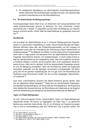 Saskia Juretzek, Methodisches Vorgehen in der empirischen Studie
51
5. Zur erfolgreichen Bewältigung von dilemmatischen Entscheidungssituationen
werden bestimmte Rahmenbedingungen benötigt wie bspw. eine glaubwürdige
und aktive Unterstützung durch die Geschäftsführung.
5.2 Die Delphi-Studie als Befragungsdesign
Forschungsanliegen dieser Arbeit ist es, ein theoretisch noch wenig bearbeitetes Feld
mittels Expertenmeinungen genauer zu definieren. Ein noch vornehmlich unklarer
Sachverhalt (wie in Kapitel 1.2 dargestellt) soll also über die Befragung von Experten
genauer erforscht werden. Hierfür stellt die Delphi-Methode ein geeignetes Instrument
dar.398
Die Methode
Die Grundidee der Delphi-Methode ist es, in mehreren Befragungsrunden Experten-
wissen zur Lösung einer Fragestellung zu nutzen. Neuere Beschreibungen der Delphi-
Methode definieren diese über den Problemlösungscharakter und den Umgang mit
Ungewissheit sowie über die Verknüpfung der Erforschung unklarer Sachverhalte mit
Gruppenprozessen.399
Die Methode ist etabliert und wird aufgrund ihrer Zuverlässigkeit
kaum mehr in Frage gestellt. Die klassische Form der Delphi-Methode umfasst die im
Folgenden beschriebenen Kriterien und Vorgehensweisen. In einem ersten Schritt er-
folgt die Operationalisierung der Fragestellung (bspw. über eine qualitative Vorstudie),
um Kriterien ableiten zu können, die die Experten dann in der quantitativen Studie be-
werten können. Dafür wird im nächsten Schritt ein standardisierter Fragebogen erarbei-
tet und die Befragung durchgeführt. Nach der Durchführung werden die Ergebnisse
konsolidiert aufbereitet und den Befragten anonymisiert zurückgemeldet. Die Befra-
gung wird mit der gleichen Expertengruppe, die nun ggf. durch die Rückmeldung der
Ergebnisse neue Erkenntnisse erhalten hat, bis zu einem festgelegten Abbruchkriteri-
um wiederholt.400
Auch wenn unterschiedliche Varianten des Delphi-Verfahrens genutzt werden, lässt
sich ein allgemeiner Ablauf feststellen.401
Dabei sind ein standardisierter Fragebogen,
eine gezielte Expertenbefragung, die Anonymität der Einzelergebnisse, die Auswertung
einer statistischen Gruppenmeinung, die Rückmeldung der Ergebnisse an die Experten
sowie die Wiederholung der Befragung charakteristische Merkmale der Methode.402
Typen von Delphi-Befragungen
Je nach Untersuchungsziel können unterschiedliche Typen von Delphi-Befragungen
angewendet werden. Sie können zur Aggregation von Ideen (Typ 1), zur genaueren
Bestimmung unsicherer Sachverhalte (Typ 2), zur Erhebung von Expertenmeinungen
(Typ 3) und zur Konsensbildung unter den Teilnehmern (Typ 4) genutzt werden. Die
398
Vgl. Häder (2009), S. 36 und 192.
399
Vgl. ebd., S. 22; Schulz/Renn (2009), S. 11.
400
Vgl. Häder (2009), S. 22 ff.
401
Vgl. Häder (2002) und (2006); vgl. hierzu auch Renn/Webler (1998); Cuhls/Blind (1999).
402
Vgl. Webler et al. (1991), S. 257; Häder (2009), S. 24 f.
 