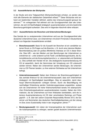 Saskia Juretzek, Methodisches Vorgehen in der empirischen Studie
53
5.3 Auswahlkriterien der Stichprobe
In der Studie wird eine Teilgesamtheit (Stichprobe/Sample) erhoben, es werden also
nicht alle Elemente der statistischen Gesamtheit erfasst.410
Diese Stichprobe wird an-
hand von bestimmten Variablen definiert, welche das Untersuchungsziel genauer be-
stimmen.411
Im vorliegenden Fall definiert sich die Grundgesamtheit über alle Unter-
nehmen, die sich mit Nachhaltigkeit strategisch auseinandersetzen und eine bestimmte
Branchenzugehörigkeit aufweisen. Dies wird im folgenden Abschnitt näher erläutert.
5.3.1 Auswahlkriterien der Branchen und Unternehmen/Beratungen
Das Sample der zu analysierenden Unternehmen wird aus der Grundgesamtheit aller
deutschen Unternehmen (bzw. von Unternehmen mit einem Firmensitz in Deutschland)
anhand von folgenden Auswahlkriterien ermittelt:
 Branchenauswahl: Basis für die Auswahl der Branchen ist ein verstärkter ex-
terner Druck zu CS-Fragen auf die Branche, z. B. durch eine intensive Medien-
Berichterstattung oder ein großes öffentliches Interesse an CS in dieser Bran-
che. Dies trifft – wie den Medien und den Bemühungen der Unternehmen zu
entnehmen ist – unter anderem auf die Textil- und Bekleidungsindustrie, die Au-
tomobilbranche und die Konsumgüterbranche (v. a. Lebensmittel und Getränke)
zu. Dies schließt den Handel mit ein. Die strategische Auseinandersetzung mit
CS ist wesentlich, damit die Hemmnisse der Umsetzung von CS untersucht
werden können. Neben den Unternehmen werden Beratungen, die Unterneh-
men zu CS-Themen beraten, zu ihrer externen Sichtweise auf die Unternehmen
befragt.
 Unternehmensauswahl: Neben dem Kriterium der Branchenzugehörigkeit ist
das zentrale Kriterium für die Unternehmensauswahl, dass sich Unternehmen
strategisch mit Nachhaltigkeit beschäftigen. Dies ist wesentlich, damit über-
haupt Dilemma-Situationen vorliegen können. Durch die Beschäftigung mit
nachhaltiger Entwicklung werden Veränderungsprozesse angestoßen, sodass
sich die Unternehmen mit hoher Wahrscheinlichkeit bereits mit widersprüchli-
chen Entscheidungssituationen auseinandersetzen mussten. Neben den Infor-
mationen, die die Unternehmen auf ihren Webseiten bereitstellen, wird die in-
tensive Auseinandersetzung mit CS über verschiedene Rankings und Preise
geprüft – z. B. über den oekom Corporate Responsibility Review 2012, die Ge-
winner und Nominierten des deutschen Nachhaltigkeitspreises und die Listung
im Dow Jones Sustainability Index in den vergangenen Jahren.412
 Beratungsauswahl: Um neben der Innenperspektive der Unternehmen auch
die Außenperspektive zu erlangen, werden gezielt deutsche Unternehmensbe-
410
Vgl. Zwerenz (2011), S. 49.
411
Vgl. ebd, S. 50.
412
Vgl. oekom research (2012); Stiftung Deutscher Nachhaltigkeitspreis (2012); RobecoSAM (2012);
RobecoSAM (2013)
 