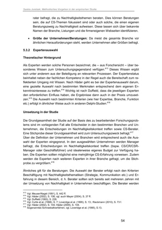 Saskia Juretzek, Methodisches Vorgehen in der empirischen Studie
54
rater befragt, die zu Nachhaltigkeitsthemen beraten. Dies können Beratungen
sein, die auf CS-Themen fokussiert sind oder auch solche, die einen eigenen
Beratungszweig zu Nachhaltigkeit aufweisen. Diese lassen sich über bekannte
Namen der Branche, Listungen und die firmeneigenen Webseiten identifizieren.
 Größe der Unternehmen/Beratungen: Da meist die gesamte Branche vor
ähnlichen Herausforderungen steht, werden Unternehmen aller Größen befragt.
5.3.2 Expertenauswahl
Theoretischer Hintergrund
Als Experten werden solche Personen bezeichnet, die – aus Forschersicht – über be-
sonderes Wissen zum Untersuchungsgegenstand verfügen.413
Dieses Wissen ergibt
sich unter anderem aus der Beteiligung an relevanten Prozessen. Der Expertenstatus
beinhaltet neben der fachlichen Kompetenz in der Regel auch die Bereitschaft zum re-
flektierten Umgang mit Wissen. Nach Häder geht es bei der Expertenauswahl darum,
eine gezielte Auswahl nach bestimmten Merkmalen entsprechend dem eigenen Er-
kenntnisinteresse zu treffen.414
Wichtig ist nach Duffield, dass die jeweiligen Experten
den erforderlichen Einfluss haben, die Ergebnisse dann auch in der Praxis umzuset-
zen.415
Die Auswahl nach bestimmten Kriterien (wie hier Expertise, Branche, Funktion
etc.) erfolgt in ähnlicher Weise auch in anderen Delphi-Studien.416
Umsetzung in der Studie
Die Grundgesamtheit der Studie auf der Basis des zu bearbeitenden Forschungsprob-
lems sind im vorliegenden Fall alle Entscheider in den bestimmten Branchen und Un-
ternehmen, die Entscheidungen im Nachhaltigkeitskontext treffen sowie CS-Berater.
Eine Stichprobe dieser Grundgesamtheit wird zum Untersuchungszweck befragt.417
Über die Definition der Unternehmen und Branchen wird entsprechend auch die Aus-
wahl der Experten eingegrenzt. In den ausgewählten Unternehmen werden Manager
befragt, die Entscheidungen im Nachhaltigkeitskontext treffen (bspw. CS/CR/CSR-
Manager oder Geschäftsführer) und idealerweise eigenes Budget zur Verfügung ha-
ben. Die Experten sollten möglichst eine mehrjährige CS-Erfahrung vorweisen. Zudem
werden die Experten nach weiteren Experten in ihrer Branche gefragt, um die Stich-
probe zu vergrößern.418
Ähnliches gilt für die Beratungen. Die Auswahl der Berater erfolgt nach den Kriterien
Beschäftigung mit Nachhaltigkeitsthematiken (Strategie, Kommunikation etc.) und Er-
fahrung in diesem Bereich, d. h. Berater sollten sich bereits seit mehreren Jahren mit
der Umsetzung von Nachhaltigkeit in Unternehmen beschäftigen. Die Berater werden
413
Vgl. Meuser/Nagel (1991), S. 442 ff.
414
Vgl. Häder (2002), S. 106; vgl. auch Mayer (2004), S. 37 ff.
415
Vgl. Duffield (1993), S. 228.
416
Vgl. Cuhls et al. (1998), S. 7; Loveridge et al. (1995), S. 13.; Rieckmann (2010), S. 73 f.
417
Vgl. Häder (2002), S. 104; Häder (2009), S. 104.
418
Sogenanntes Schneeballverfahren, vgl. Loveridge et al. (1995), S.13.
 