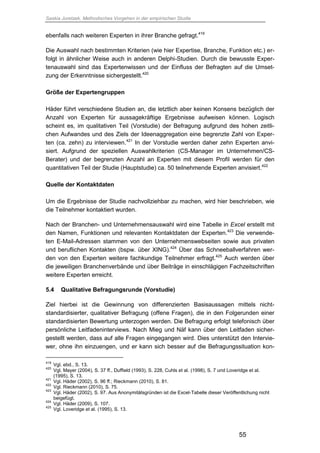 Saskia Juretzek, Methodisches Vorgehen in der empirischen Studie
55
ebenfalls nach weiteren Experten in ihrer Branche gefragt.419
Die Auswahl nach bestimmten Kriterien (wie hier Expertise, Branche, Funktion etc.) er-
folgt in ähnlicher Weise auch in anderen Delphi-Studien. Durch die bewusste Exper-
tenauswahl sind das Expertenwissen und der Einfluss der Befragten auf die Umset-
zung der Erkenntnisse sichergestellt.420
Größe der Expertengruppen
Häder führt verschiedene Studien an, die letztlich aber keinen Konsens bezüglich der
Anzahl von Experten für aussagekräftige Ergebnisse aufweisen können. Logisch
scheint es, im qualitativen Teil (Vorstudie) der Befragung aufgrund des hohen zeitli-
chen Aufwandes und des Ziels der Ideenaggregation eine begrenzte Zahl von Exper-
ten (ca. zehn) zu interviewen.421
In der Vorstudie werden daher zehn Experten anvi-
siert. Aufgrund der speziellen Auswahlkriterien (CS-Manager im Unternehmen/CS-
Berater) und der begrenzten Anzahl an Experten mit diesem Profil werden für den
quantitativen Teil der Studie (Hauptstudie) ca. 50 teilnehmende Experten anvisiert.422
Quelle der Kontaktdaten
Um die Ergebnisse der Studie nachvollziehbar zu machen, wird hier beschrieben, wie
die Teilnehmer kontaktiert wurden.
Nach der Branchen- und Unternehmensauswahl wird eine Tabelle in Excel erstellt mit
den Namen, Funktionen und relevanten Kontaktdaten der Experten.423
Die verwende-
ten E-Mail-Adressen stammen von den Unternehmenswebseiten sowie aus privaten
und beruflichen Kontakten (bspw. über XING).424
Über das Schneeballverfahren wer-
den von den Experten weitere fachkundige Teilnehmer erfragt.425
Auch werden über
die jeweiligen Branchenverbände und über Beiträge in einschlägigen Fachzeitschriften
weitere Experten erreicht.
5.4 Qualitative Befragungsrunde (Vorstudie)
Ziel hierbei ist die Gewinnung von differenzierten Basisaussagen mittels nicht-
standardisierter, qualitativer Befragung (offene Fragen), die in den Folgerunden einer
standardisierten Bewertung unterzogen werden. Die Befragung erfolgt telefonisch über
persönliche Leitfadeninterviews. Nach Mieg und Näf kann über den Leitfaden sicher-
gestellt werden, dass auf alle Fragen eingegangen wird. Dies unterstützt den Intervie-
wer, ohne ihn einzuengen, und er kann sich besser auf die Befragungssituation kon-
419
Vgl. ebd., S. 13.
420
Vgl. Mayer (2004), S. 37 ff., Duffield (1993), S. 228, Cuhls et al. (1998), S. 7 und Loveridge et al.
(1995), S. 13.
421
Vgl. Häder (2002), S. 96 ff.; Rieckmann (2010), S. 81.
422
Vgl. Rieckmann (2010), S. 75.
423
Vgl. Häder (2002), S. 97. Aus Anonymitätsgründen ist die Excel-Tabelle dieser Veröffentlichung nicht
beigefügt.
424
Vgl. Häder (2009), S. 107.
425
Vgl. Loveridge et al. (1995), S. 13.
 