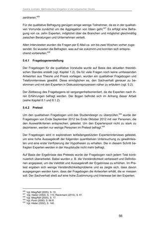 Saskia Juretzek, Methodisches Vorgehen in der empirischen Studie
56
zentrieren.426
Für die qualitative Befragung genügen einige wenige Teilnehmer, da es in der qualitati-
ven Vorrunde zunächst um die Aggregation von Ideen geht.427
Es erfolgt eine Befra-
gung von ca. zehn Experten, möglichst über die Branchen und möglichst gleichmäßig
zwischen Beratungen und Unternehmen verteilt.
Allen Interviewten wurden die Fragen per E-Mail ca. ein bis zwei Wochen vorher zuge-
sendet. So wussten die Befragten, was auf sie zukommt und konnten sich entspre-
chend vorbereiten.428
5.4.1 Fragebogenerstellung
Der Fragebogen für die qualitative Vorstudie wurde auf Basis des aktuellen theoreti-
schen Standes erstellt (vgl. Kapitel 1.2). Da für viele Fragen noch keine umfassenden
Antworten aus Theorie und Praxis vorliegen, wurden ein qualitativer Fragebogen und
Telefoninterviews gewählt. Diese ermöglichen es, den Sachverhalt genauer zu be-
stimmen und mit den Experten in Diskussionsprozessen näher zu erläutern (vgl. 5.2).
Der Zeitbezug des Fragebogens ist vergangenheitsorientiert, da die Experten nach ih-
ren Erfahrungen befragt werden. Der Bogen befindet sich im Anhang dieser Arbeit
(siehe Kapitel 8.1 und 8.1.2).
5.4.2 Pretest
Um den qualitativen Fragebogen und das Studiendesign zu überprüfen,429
wurde der
Fragebogen von Ende September 2012 bis Ende Oktober 2012 mit vier Personen, die
den Auswahlkriterien entsprechen, getestet. Um den Expertenpool nicht zu stark zu
dezimieren, werden nur wenige Personen im Pretest befragt.430
Der Fragebogen wird in explorativen leitfadengestützten Experteninterviews getestet,
um eine hohe Aussagekraft der folgenden quantitativen Untersuchung zu gewährleis-
ten und eine erste Verifizierung der Hypothesen zu erhalten. Die in diesem Schritt be-
fragten Experten werden in der Hauptstudie nicht mehr befragt.
Auf Basis der Ergebnisse des Pretests wurde der Fragebogen nach jedem Test konti-
nuierlich überarbeitet. Dabei wurden z. B. die Verständlichkeit verbessert und Definitio-
nen angepasst, um die Validität und Aussagekraft der Ergebnisse zu erhöhen. Im Pre-
test ergaben sich wenige Verständlichkeitsprobleme und es zeigte sich, dass davon
ausgegangen werden kann, dass der Fragebogen die Antworten erhält, die er messen
soll. Der Sachverhalt stieß auf eine hohe Zustimmung und Interesse bei den Experten.
426
Vgl. Mieg/Näf (2005), S. 10.
427
Vgl. Häder (2002), S. 115; Rieckmann (2010), S. 81.
428
Vgl. Mieg/Näf (2005), S. 17.
429
Vgl. Porst (2000), S. 64 ff.
430
Vgl. Häder (2002), S. 140.
 