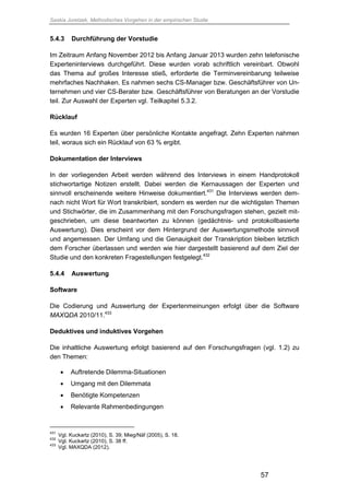 Saskia Juretzek, Methodisches Vorgehen in der empirischen Studie
57
5.4.3 Durchführung der Vorstudie
Im Zeitraum Anfang November 2012 bis Anfang Januar 2013 wurden zehn telefonische
Experteninterviews durchgeführt. Diese wurden vorab schriftlich vereinbart. Obwohl
das Thema auf großes Interesse stieß, erforderte die Terminvereinbarung teilweise
mehrfaches Nachhaken. Es nahmen sechs CS-Manager bzw. Geschäftsführer von Un-
ternehmen und vier CS-Berater bzw. Geschäftsführer von Beratungen an der Vorstudie
teil. Zur Auswahl der Experten vgl. Teilkapitel 5.3.2.
Rücklauf
Es wurden 16 Experten über persönliche Kontakte angefragt. Zehn Experten nahmen
teil, woraus sich ein Rücklauf von 63 % ergibt.
Dokumentation der Interviews
In der vorliegenden Arbeit werden während des Interviews in einem Handprotokoll
stichwortartige Notizen erstellt. Dabei werden die Kernaussagen der Experten und
sinnvoll erscheinende weitere Hinweise dokumentiert.431
Die Interviews werden dem-
nach nicht Wort für Wort transkribiert, sondern es werden nur die wichtigsten Themen
und Stichwörter, die im Zusammenhang mit den Forschungsfragen stehen, gezielt mit-
geschrieben, um diese beantworten zu können (gedächtnis- und protokollbasierte
Auswertung). Dies erscheint vor dem Hintergrund der Auswertungsmethode sinnvoll
und angemessen. Der Umfang und die Genauigkeit der Transkription bleiben letztlich
dem Forscher überlassen und werden wie hier dargestellt basierend auf dem Ziel der
Studie und den konkreten Fragestellungen festgelegt.432
5.4.4 Auswertung
Software
Die Codierung und Auswertung der Expertenmeinungen erfolgt über die Software
MAXQDA 2010/11.433
Deduktives und induktives Vorgehen
Die inhaltliche Auswertung erfolgt basierend auf den Forschungsfragen (vgl. 1.2) zu
den Themen:
 Auftretende Dilemma-Situationen
 Umgang mit den Dilemmata
 Benötigte Kompetenzen
 Relevante Rahmenbedingungen
431
Vgl. Kuckartz (2010), S. 39; Mieg/Näf (2005), S. 18.
432
Vgl. Kuckartz (2010), S. 38 ff.
433
Vgl. MAXQDA (2012).
 