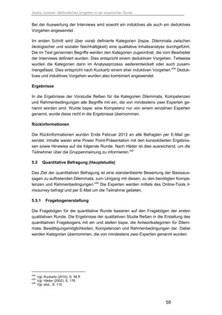 Saskia Juretzek, Methodisches Vorgehen in der empirischen Studie
58
Bei der Auswertung der Interviews wird sowohl ein induktives als auch ein deduktives
Vorgehen angewendet.
Im ersten Schritt wird über vorab definierte Kategorien (bspw. Dilemmata zwischen
ökologischer und sozialer Nachhaltigkeit) eine qualitative Inhaltsanalyse durchgeführt.
Die im Text genannten Begriffe werden den Kategorien zugeordnet, die vom Bearbeiter
der Interviews definiert wurden. Dies entspricht einem deduktiven Vorgehen. Teilweise
wurden die Kategorien dann im Analyseprozess weiterentwickelt oder auch zusam-
mengefasst. Dies entspricht nach Kuckartz einem eher induktiven Vorgehen.434
Deduk-
tives und induktives Vorgehen wurden also kombiniert angewendet.
Ergebnisse
In die Ergebnisse der Vorstudie fließen für die Kategorien Dilemmata, Kompetenzen
und Rahmenbedingungen alle Begriffe mit ein, die von mindestens zwei Experten ge-
nannt worden sind. Wurde bspw. eine Kompetenz nur von einem einzelnen Experten
genannt, wurde diese nicht in die Ergebnisse übernommen.
Rückinformationen
Die Rückinformationen wurden Ende Februar 2013 an alle Befragten per E-Mail ge-
sendet. Inhalte waren eine Power Point-Präsentation mit den konsolidierten Ergebnis-
sen sowie Hinweise auf die folgende Runde. Nach Häder ist dies ausreichend, um die
Teilnehmer über die Gruppenmeinung zu informieren.435
5.5 Quantitative Befragung (Hauptstudie)
Das Ziel der quantitativen Befragung ist eine standardisierte Bewertung der Basisaus-
sagen zu auftretenden Dilemmata, zum Umgang mit diesen, zu den benötigten Kompe-
tenzen und Rahmenbedingungen.436
Die Experten werden mittels des Online-Tools li-
mesurvey befragt und per E-Mail um die Teilnahme gebeten.
5.5.1 Fragebogenerstellung
Die Fragebögen für die quantitative Runde basieren auf den Fragebögen der ersten
qualitativen Runde. Die Ergebnisse der qualitativen Studie fließen in die Erstellung des
quantitativen Fragebogens mit ein und stellen bspw. die Antwortkategorien für Dilem-
mata, Bewältigungsmöglichkeiten, Kompetenzen und Rahmenbedingungen dar. Dabei
werden Kategorien übernommen, die von mindestens zwei Experten genannt wurden.
434
Vgl. Kuckartz (2010), S. 58 ff.
435
Vgl. Häder (2002), S. 176.
436
Vgl. ebd., S. 115.
 