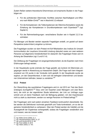 Saskia Juretzek, Methodisches Vorgehen in der empirischen Studie
59
Zudem fließen weitere theoretische Erkenntnisse und empirische Studien in die Frage-
bögen ein:
 Für die auftretenden Dilemmata: Konflikte zwischen Nachhaltigkeit und Effizi-
enz nach Müller-Christ437
wie in Abschnitt 3.2 erläutert
 Für die Kompetenzen: die Teilkompetenzen der Dilemma-Kompetenz sowie die
Einteilung der Kompetenzen in Grundkompetenzen nach Erpenbeck438
(vgl.
Kapitel 4)
 Für die Rahmenbedingungen: verschiedene Studien wie in Kapitel 2.2.3 be-
schrieben
Für Manager und Berater werden separate Fragebögen erstellt, um gezielt auf deren
Perspektive (extern/intern) eingehen zu können.
Die Fragebögen wurden vor dem Pretest mit fünf Mitarbeitern des Instituts für Umwelt-
kommunikation der Leuphana Universität Lüneburg diskutiert sowie von zwei weiteren
Personen auf allgemeine Verständlichkeit hin überprüft. Die Fragebögen finden sich im
Anhang der Dissertation (vgl. 0 und 8.1.4).
Der Zeitbezug der Fragebögen ist vergangenheitsorientiert, da die Experten nach ihren
Erfahrungen befragt werden.
In der Hauptstudie wurde erstmals die Frage gestellt, wie konkret mit Dilemmata um-
gegangen werde in Abweichung zur klassischen Delphi. Die Frage nach dem Integrati-
onsstand von CS wurde in der Vorstudie nicht gestellt. In der Hauptstudie wurde sie
ergänzt, um den Gesamtkontext, in dem sich die befragten Unternehmen und berate-
nen Unternehmen befinden, besser zu verstehen.439
5.5.2 Pretest
Zur Überprüfung des quantitativen Fragebogens wird im Juli 2013 ein Test des Studi-
endesigns durchgeführt.440
Dazu wird vier Experten (zwei Managern und zwei Bera-
tern), die nicht an der eigentlichen Studie teilnehmen, der Link zur Umfrage zuge-
schickt und um deren Feedback nach der Befragung gebeten. Um den Expertenpool
nicht zu stark zu dezimieren, werden nur wenige Personen im Pretest befragt.441
Der Fragebogen wird nach jedem einzelnen Feedback kontinuierlich überarbeitet. Da-
bei werden die Definitionen nochmals geschärft und Texte konkretisiert, um so die all-
gemeine Verständlichkeit zu verbessern. Über den Pretest werden die Validität und die
Aussagekraft der Ergebnisse sichergestellt, sodass die Fragebögen verständlich sind
und messen, was sie messen sollen.
437
Vgl. Müller-Christ (2008), S. 4.
438
Vgl. Heyse/Erpenbeck (2007), S. 27.
439
Vgl. auch Kurrat (2010), S. 96.
440
Vgl. Porst (2000), S. 64 ff.
441
Vgl. Häder (2002), S. 140.
 