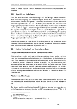 Saskia Juretzek, Methodisches Vorgehen in der empirischen Studie
60
Bereits im Pretest stößt die Thematik auf eine hohe Zustimmung und Interesse bei den
Experten.
5.5.3 Durchführung der Befragung
Ende Juli 2013 startet die zweite Befragungsrunde der Manager mittels des Online-
Tools limesurvey,442
gefolgt von der Befragung der Berater. Die Unternehmen und Ex-
perten wurden nach den in Kapitel 5.3 beschriebenen Kriterien ausgewählt. Es werden
bis Ende September 2013 ca. 130 Entscheidungsträger mittels der standardisierten
Fragebögen angeschrieben. Während dieser Zeit wird der Rücklauf stetig beobachtet
und es werden 14-tägig E-Mail-Erinnerungen an die Experten versendet. Zusätzlich zu
den Experten werden zur Erhöhung des Rücklaufs auch Multiplikatoren angeschrieben
(zehn Branchenverbände, vier Online-Fachzeitschriften, zwei Nachhaltigkeitsexperten),
die die Studie über ihre Kanäle kommunizieren. Die Studienteilnehmer werden darüber
hinaus auch um Weiterleitung der Studie an weitere Experten gebeten bzw. können im
Fragebogen weitere Experten nennen.443
Im Anschluss erfolgen bis Ende Dezember die Konsolidierung und Auswertung der Er-
gebnisse. Allen Studienteilnehmern werden die nach Mittelwerten statistisch ausgewer-
teten Haupterkenntnisse per E-Mail zugeschickt (vgl. 8.2).
5.5.4 Analyse des Rücklaufs und der erhaltenen Daten
Gruppe der Manager/Geschäftsführer auf Unternehmensseite
76 Unternehmen wurden per E-Mail direkt angeschrieben. Zudem wurden zur Erhö-
hung des Rücklaufs folgende Multiplikatoren bzw. Möglichkeiten zur Multiplikation ge-
nutzt: Zehn Branchenverbände wurden angeschrieben und um die Weiterleitung an ih-
re Mitglieder gebeten. Dies wurde teilweise umgesetzt. Vier Online-Fachzeitschriften
wurden angefragt, von denen zwei kurze Artikel mit Bitte um Teilnahme an der Studie
publizierten. Des Weiteren machten zwei Nachhaltigkeitsexperten über ihre eigenen
Blogs auf die Studie aufmerksam. Zudem wurden die Studienteilnehmer um Weiterlei-
tung der Studie an weitere Experten gebeten bzw. konnten im Fragebogen weitere Ex-
perten nennen.444
Rücklauf und Abbruchquote
Beantwortet wurden 50 Bögen, von denen vier von Beratern ausgefüllt und daher aus
den Managerdaten herausgenommen wurden. Folglich wurden 46 Bögen berücksich-
tigt.
Der daraus resultierende Rücklauf betrug 61 %. Laut der Literatur kann nach der ers-
ten Befragungswelle von einem Rücklauf von 30 % ausgegangen werden.445
Die 61 %
442
Vgl. Limesurvey (2012).
443
Vgl. Loveridge et al. (1995), S. 13.
444
Vgl. ebd.
445
Berechnung nach Cuhls et al. (1998), S. 7 und Beck et al.(2000), S. 28.
 