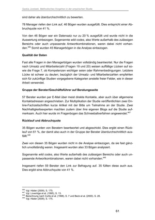 Saskia Juretzek, Methodisches Vorgehen in der empirischen Studie
61
sind daher als überdurchschnittlich zu bewerten.
78 Manager riefen den Link auf, 46 Bögen wurden ausgefüllt. Dies entspricht einer Ab-
bruchquote von 41 %.
Von den 46 Bögen war ein Datensatz nur zu 20 % ausgefüllt und wurde nicht in die
Auswertung einbezogen. Sogenannte wild codes, also Werte außerhalb des zulässigen
Bereichs oder auch unpassende Antwortkombinationen, waren dabei nicht vorhan-
den.446
Somit wurden 45 Managerbögen in die Analyse einbezogen.
Qualität der Daten
Fast alle Fragen in den Managerbögen wurden vollständig beantwortet. Nur die Fragen
nach Umsatz und Mitarbeiterzahl (Fragen 19 und 20) weisen auffällige Lücken auf so-
wie die Frage 7, ob Kompetenzen wichtiger seien oder Rahmenbedingungen. Letztere
Lücke ist schwer zu deuten; bezüglich der Umsatz- und Mitarbeiterzahlen empfehlen
sich für zukünftige Studien vorgegebene Kategorien anstelle freier Felder, wie in dieser
Arbeit verwendet.
Gruppe der Berater/Geschäftsführer auf Beratungsseite
57 Berater wurden per E-Mail über meist direkte Kontakte, aber auch über allgemeine
Kontaktadressen angeschrieben. Zur Multiplikation der Studie veröffentlichten zwei On-
line-Fachzeitschriften kurze Artikel mit der Bitte um Teilnahme an der Studie. Zwei
Nachhaltigkeitsexperten machten zudem über ihre eigenen Blogs auf die Studie auf-
merksam. Auch hier wurde im Fragenbogen das Schneeballverfahren angewendet.447
Rücklauf und Abbruchquote
35 Bögen wurden von Beratern beantwortet und abgeschickt. Dies ergibt einen Rück-
lauf von 61 %, der damit also auch in der Gruppe der Berater überdurchschnittlich aus-
fällt.448
Zwei von diesen 35 Bögen wurden nicht in die Analyse einbezogen, da sie fast gänz-
lich unvollständig waren. Insgesamt wurden also 33 Bögen analysiert.
Sogenannte wild codes, also Werte außerhalb des zulässigen Bereichs oder auch un-
passende Antwortkombinationen, waren dabei nicht vorhanden.449
Insgesamt riefen 59 Berater den Link zur Befragung auf. 35 füllten diese auch aus.
Dies ergibt eine Abbruchquote von 41 %.
446
Vgl. Häder (2009), S. 175.
447
Vgl. Loveridge et al. (1995), S. 13.
448
Berechnung nach Cuhls et al. (1998), S. 7 und Beck et al. (2000), S. 28.
449
Vgl. Häder (2009), S. 175.
 