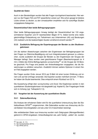 Saskia Juretzek, Methodisches Vorgehen in der empirischen Studie
62
Qualität der Daten
Auch in den Beraterbögen wurden fast alle Fragen durchgehend beantwortet. Hier wei-
sen nur die Fragen F20 und F07 wesentliche Lücken auf. Wie schon gesagt ist letztere
Lücke schwer zu deuten; zu den Umsatzzahlen empfehlen sich für zukünftige Studien
vorgegebene Kategorien.
Gesamtrücklauf über beide Befragungsgruppen
Über beide Befragungsgruppen hinweg beträgt der Gesamtrücklauf bei 133 ange-
schriebenen Experten und 81 beantworteten Bögen 61 %. Dabei konnte eine relativ
gleichmäßige Einbeziehung von Teilnehmern aus Unternehmen (45) und Beratungen
(33) realisiert und die beabsichtigten Quoten annähernd erreicht werden.450
5.5.5 Zusätzliche Befragung der Expertengruppe der Berater zu den Studiener-
gebnissen
Um die starken Abweichungen zwischen den Ergebnissen der Befragtengruppen bei
den Fragen zur Dilemma-Bewältigung und zum Integrationsstand genauer zu untersu-
chen, wurde zusätzlich die Gruppe der Berater zu den Ergebnissen der Gruppe der
Manager befragt. Dazu wurden zwei geschlossene Fragen (Beantwortungszeit ca. 4
min.) mittels des Online-Befragungstools surveymonkey451
an die Gruppe der 33 Bera-
ter geschickt. Pro Frage sind jeweils vier Antwortkategorien vorgegeben, die die Ab-
weichungen zu erklären versuchen. Zusätzlich können weitere Optionen in einem frei-
en Feld angegeben werden.
Die Fragen wurden Ende Januar 2014 per E-Mail mit einer kurzen Erklärung und ei-
nem Link auf die Umfrage versendet. Die Experten wurden mehrfach erinnert. 17 Bera-
ter haben die Studie beantwortet. Dies entspricht einem Rücklauf von 52 %.
Die Auswertung erfolgt über surveymonkey und Excel. Die Ergebnisse werden in den
quantitativen Studienergebnissen mit dargestellt (vgl. Kapitel 6). Der Fragebogen findet
sich im Anhang (vgl. Teilkapitel 8.1.5).
5.6 Vorgehen bei der Auswertung der quantitativen Studie
5.6.1 Datenaufbereitung
Die Analyse der erhobenen Daten wird für die quantitative Untersuchung über die Sta-
tistiksoftware SPSS452
vorgenommen. Alle Datensätze wurden aus limesurvey als Ex-
cel-Dateien heruntergeladen und wie unter 5.5.4 beschrieben bereinigt.
Alle verbleibenden Daten aus limesurvey wurden nach Zielgruppen (Manager/Berater)
getrennt in SPSS eingelesen. Antwortkategorien wie „sehr häufig“, „selten“ etc. wurden
450
Vgl. ebd., S. 113.
451
Vgl. Surveymonkey (2014).
452
Vgl. SPSS (2013).
 