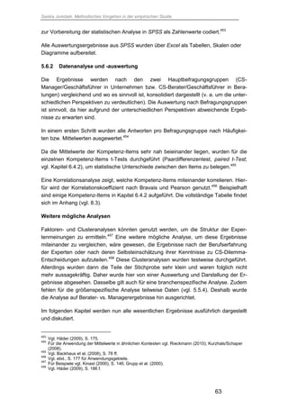 Saskia Juretzek, Methodisches Vorgehen in der empirischen Studie
63
zur Vorbereitung der statistischen Analyse in SPSS als Zahlenwerte codiert.453
Alle Auswertungsergebnisse aus SPSS wurden über Excel als Tabellen, Skalen oder
Diagramme aufbereitet.
5.6.2 Datenanalyse und -auswertung
Die Ergebnisse werden nach den zwei Hauptbefragungsgruppen (CS-
Manager/Geschäftsführer in Unternehmen bzw. CS-Berater/Geschäftsführer in Bera-
tungen) vergleichend und wo es sinnvoll ist, konsolidiert dargestellt (v. a. um die unter-
schiedlichen Perspektiven zu verdeutlichen). Die Auswertung nach Befragungsgruppen
ist sinnvoll, da hier aufgrund der unterschiedlichen Perspektiven abweichende Ergeb-
nisse zu erwarten sind.
In einem ersten Schritt wurden alle Antworten pro Befragungsgruppe nach Häufigkei-
ten bzw. Mittelwerten ausgewertet.454
Da die Mittelwerte der Kompetenz-Items sehr nah beieinander liegen, wurden für die
einzelnen Kompetenz-Items t-Tests durchgeführt (Paardifferenzentest, paired t-Test;
vgl. Kapitel 6.4.2), um statistische Unterschiede zwischen den Items zu belegen.455
Eine Korrelationsanalyse zeigt, welche Kompetenz-Items miteinander korrelieren. Hier-
für wird der Korrelationskoeffizient nach Bravais und Pearson genutzt.456
Beispielhaft
sind einige Kompetenz-Items in Kapitel 6.4.2 aufgeführt. Die vollständige Tabelle findet
sich im Anhang (vgl. 8.3).
Weitere mögliche Analysen
Faktoren- und Clusteranalysen könnten genutzt werden, um die Struktur der Exper-
tenmeinungen zu ermitteln.457
Eine weitere mögliche Analyse, um diese Ergebnisse
miteinander zu vergleichen, wäre gewesen, die Ergebnisse nach der Berufserfahrung
der Experten oder nach deren Selbsteinschätzung ihrer Kenntnisse zu CS-Dilemma-
Entscheidungen aufzuteilen.458
Diese Clusteranalysen wurden testweise durchgeführt.
Allerdings wurden dann die Teile der Stichprobe sehr klein und waren folglich nicht
mehr aussagekräftig. Daher wurde hier von einer Auswertung und Darstellung der Er-
gebnisse abgesehen. Dasselbe gilt auch für eine branchenspezifische Analyse. Zudem
fehlen für die größenspezifische Analyse teilweise Daten (vgl. 5.5.4). Deshalb wurde
die Analyse auf Berater- vs. Managerergebnisse hin ausgerichtet.
Im folgenden Kapitel werden nun alle wesentlichen Ergebnisse ausführlich dargestellt
und diskutiert.
453
Vgl. Häder (2009), S. 175.
454
Für die Anwendung der Mittelwerte in ähnlichen Kontexten vgl. Rieckmann (2010); Kurzhals/Schaper
(2008).
455
Vgl. Backhaus et al. (2008), S. 78 ff.
456
Vgl. ebd., S. 177 für Anwendungsgebiete.
457
Für Beispiele vgl. Kinast (2000), S. 146; Grupp et al. (2000).
458
Vgl. Häder (2009), S. 186 f.
 